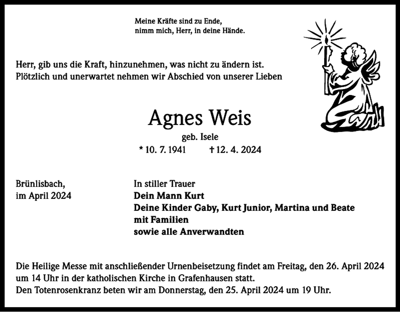 <p>Meine Kräfte sind zu Ende,<br />nimm mich, Herr, in deine Hände.</p><p>Herr, gib uns die Kraft, hinzunehmen, was nicht zu ändern ist.<br />Plötzlich und unerwartet nehmen wir Abschied von unserer Lieben</p><p>Agnes Weis<br />geb. Isele<br />* 10. 7. 1941<br />† 12. 4. 2024<br />Brünlisbach,<br />In stiller Trauer<br />im April 2024 Dein Mann Kurt<br />Deine Kinder Gaby, Kurt Junior, Martina und Beate<br />mit Familien<br />sowie alle Anverwandten<br />Die Heilige Messe mit anschließender Urnenbeisetzung findet am Freitag, den 26. April 2024<br />um 14 Uhr in der katholischen Kirche in Grafenhausen statt.<br />Den Totenrosenkranz beten wir am Donnerstag, den 25. April 2024 um 19 Uhr.</p>