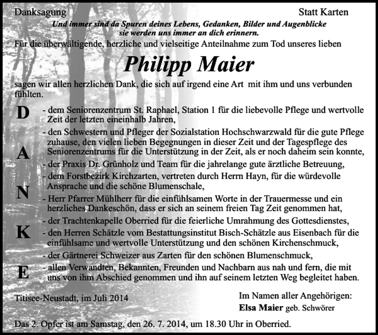<p>Danksagung</p><p>Statt Karten</p><p>Und immer sind da Spuren deines Lebens, Gedanken, Bilder und Augenblicke<br />sie werden uns immer an dich erinnern.</p><p>Für die überwältigende, herzliche und vielseitige Anteilnahme zum Tod unseres lieben</p><p>Philipp Maier</p><p>sagen wir allen herzlichen Dank, die sich auf irgend eine Art mit ihm und uns verbunden<br />fühlten.</p><p>D<br />A<br />N</p><p>K<br />E</p><p>- dem Seniorenzentrum St. Raphael, Station 1 für die liebevolle Pflege und wertvolle<br />Zeit der letzten eineinhalb Jahren,<br />- den Schwestern und Pfleger der Sozialstation Hochschwarzwald für die gute Pflege<br />zuhause, den vielen lieben Begegnungen in dieser Zeit und der Tagespflege des<br />Seniorenzentrums für die Unterstützung in der Zeit, als er noch daheim sein konnte,<br />- der Praxis Dr. Grünholz und Team für die jahrelange gute ärztliche Betreuung,<br />- dem Forstbezirk Kirchzarten, vertreten durch Herrn Hayn, für die würdevolle<br />Ansprache und die schöne Blumenschale,<br />- Herr Pfarrer Mühlherr für die einfühlsamen Worte in der Trauermesse und ein<br />herzliches Dankeschön, dass er sich an seinem freien Tag Zeit genommen hat,<br />- der Trachtenkapelle Oberried für die feierliche Umrahmung des Gottesdienstes,<br />- den Herren Schätzle vom Bestattungsinstitut Bisch-Schätzle aus Eisenbach für die<br />einfühlsame und wertvolle Unterstützung und den schönen Kirchenschmuck,<br />- der Gärtnerei Schweizer aus Zarten für den schönen Blumenschmuck,<br />- allen Verwandten, Bekannten, Freunden und Nachbarn aus nah und fern, die mit<br />uns von ihm Abschied genommen und ihn auf seinem letzten Weg begleitet haben.</p><p>Titisee-Neustadt, im Juli 2014</p><p>Im Namen aller Angehörigen:<br />Elsa Maier geb. Schwörer</p><p>Das 2. Opfer ist am Samstag, den 26. 7. 2014, um 18.30 Uhr in Oberried.</p>