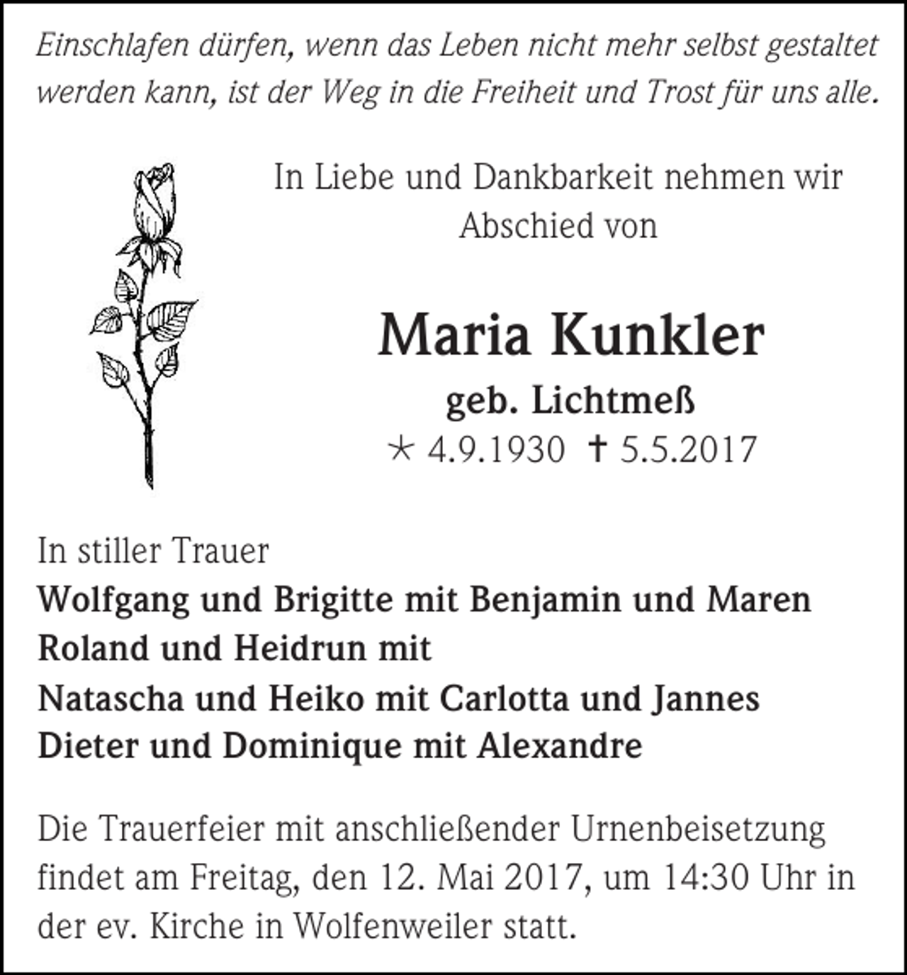 <p>Einschlafen dürfen, wenn das Leben nicht mehr selbst gestaltet<br />werden kann, ist der Weg in die Freiheit und Trost für uns alle .</p><p>In Liebe und Dankbarkeit nehmen wir<br />Abschied von</p><p>Maria Kunkler<br />geb. Lichtmeß<br /> 4.9.1930  5.5.2017<br />In stiller Trauer<br />Wolfgang und Brigitte mit Benjamin und Maren<br />Roland und Heidrun mit<br />Natascha und Heiko mit Carlotta und Jannes<br />Dieter und Dominique mit Alexandre<br />Die Trauerfeier mit anschließender Urnenbeisetzung<br />findet am Freitag, den 12. Mai 2017, um 14:30 Uhr in<br />der ev. Kirche in Wolfenweiler statt.</p>