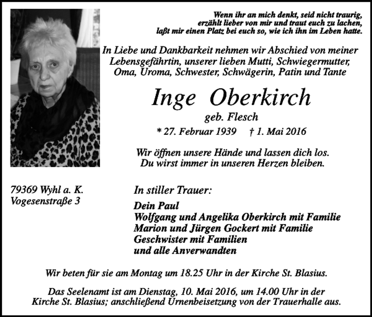 <p>Wenn ihr an mich denkt, seid nicht traurig,<br />erzählt lieber von mir und traut euch zu lachen,<br />laßt mir einen Platz bei euch so, wie ich ihn im Leben hatte.</p><p>In Liebe und Dankbarkeit nehmen wir Abschied von meiner<br />Lebensgefährtin, unserer lieben Mutti, Schwiegermutter,<br />Oma, Uroma, Schwester, Schwägerin, Patin und Tante</p><p>Inge Oberkirch<br />geb. Flesch<br />* 27. Februar 1939</p><p>† 1. Mai 2016</p><p>Wir öffnen unsere Hände und lassen dich los.<br />Du wirst immer in unseren Herzen bleiben.<br />79369 Wyhl a. K.<br />Vogesenstraße 3</p><p>In stiller Trauer:<br />Dein Paul<br />Wolfgang und Angelika Oberkirch mit Familie<br />Marion und Jürgen Gockert mit Familie<br />Geschwister mit Familien<br />und alle Anverwandten</p><p>Wir beten für sie am Montag um 18.25 Uhr in der Kirche St. Blasius.<br />Das Seelenamt ist am Dienstag, 10. Mai 2016, um 14.00 Uhr in der<br />Kirche St. Blasius; anschließend Urnenbeisetzung von der Trauerhalle aus.</p>