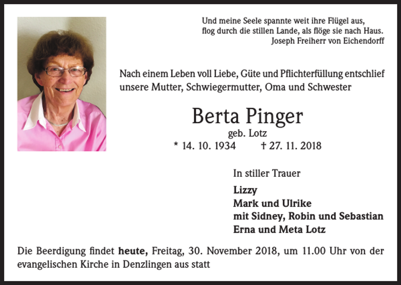 <p>Und meine Seele spannte weit ihre Flügel aus,<br />flog durch die stillen Lande, als flöge sie nach Haus.</p><p>Joseph Freiherr von Eichendorff</p><p>Nach einem Leben voll Liebe, Güte und Pflichterfüllung entschlief<br />unsere Mutter, Schwiegermutter, Oma und Schwester</p><p>Berta Pinger</p><p>geb. Lotz<br />* 14. 10. 1934<br />† 27. 11. 2018<br />In stiller Trauer<br />Lizzy<br />Mark und Ulrike<br />mit Sidney, Robin und Sebastian<br />Erna und Meta Lotz<br />Die Beerdigung findet heute, Freitag, 30. November 2018, um 11.00 Uhr von der<br />evangelischen Kirche in Denzlingen aus statt</p>