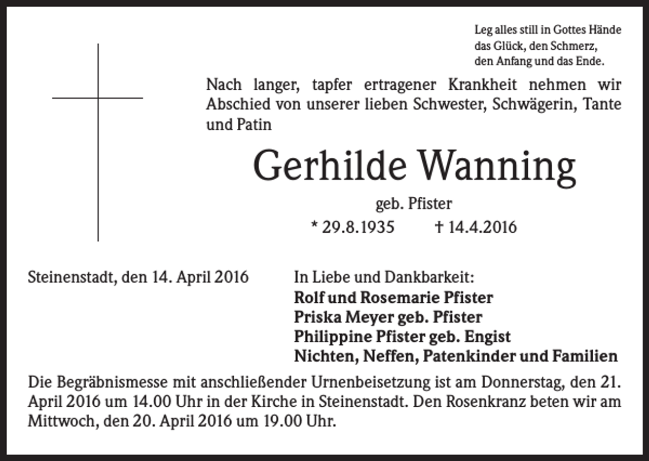 <p>Leg alles still in Gottes Hände<br />das Glück, den Schmerz,<br />den Anfang und das Ende.</p><p>Nach langer, tapfer ertragener Krankheit nehmen wir<br />Abschied von unserer lieben Schwester, Schwägerin, Tante<br />und Patin</p><p>Gerhilde Wanning<br />geb. Pfister<br />* 29.8.1935<br />† 14.4.2016<br />Steinenstadt, den 14. April 2016</p><p>In Liebe und Dankbarkeit:<br />Rolf und Rosemarie Pfister<br />Priska Meyer geb. Pfister<br />Philippine Pfister geb. Engist<br />Nichten, Neffen, Patenkinder und Familien<br />Die Begräbnismesse mit anschließender Urnenbeisetzung ist am Donnerstag, den 21.<br />April 2016 um 14.00 Uhr in der Kirche in Steinenstadt. Den Rosenkranz beten wir am<br />Mittwoch, den 20. April 2016 um 19.00 Uhr.</p>