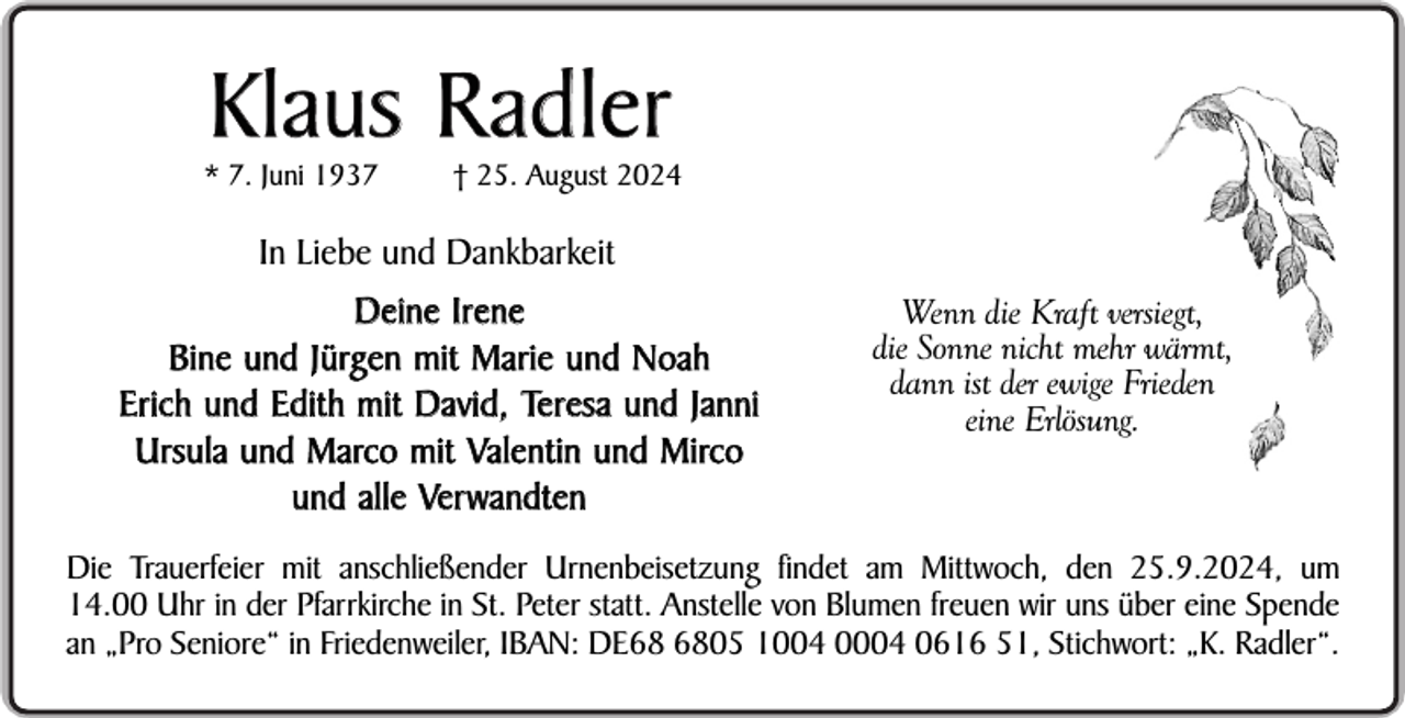 <p>Klaus R adler</p><p>* 7. Juni 1937</p><p>† 25. August 2024</p><p>In Liebe und Dankbarkeit<br />Deine Irene<br />Bine und Jürgen mit Marie und Noah<br />Erich und Edith mit David, Teresa und Janni<br />Ursula und Marco mit Valentin und Mirco<br />und alle Ver wandten</p><p>Wenn die Kraft versiegt,<br />die Sonne nicht mehr wärmt,<br />dann ist der ewige Frieden<br />eine Erlösung.</p><p>Die Trauerfeier mit anschließender Urnenbeisetzung findet am Mittwoch, den 25.9.2024, um<br />14.00 Uhr in der Pfarrkirche in St. Peter statt. Anstelle von Blumen freuen wir uns über eine Spende<br />an „Pro Seniore“ in Friedenweiler, IBAN: DE05 1004 0004 0616 51, Stichwort: „K. Radler“.</p>