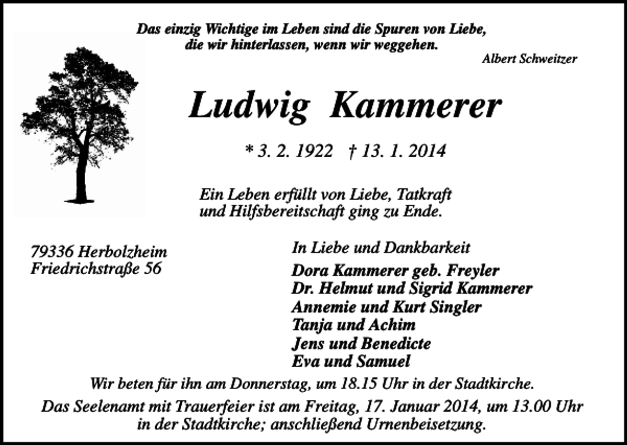 <p>Das einzig Wichtige im Leben sind die Spuren von Liebe,<br />die wir hinterlassen, wenn wir weggehen.</p><p>Albert Schweitzer</p><p>Ludwig Kammerer<br />* 3. 2. 1922 † 13. 1. 2014<br />Ein Leben erfüllt von Liebe, Tatkraft<br />und Hilfsbereitschaft ging zu Ende.<br />In Liebe und Dankbarkeit<br />Dora Kammerer geb. Freyler<br />Dr. Helmut und Sigrid Kammerer<br />Annemie und Kurt Singler<br />Tanja und Achim<br />Jens und Benedicte<br />Eva und Samuel<br />Wir beten für ihn am Donnerstag, um 18.15 Uhr in der Stadtkirche.<br />Das Seelenamt mit Trauerfeier ist am Freitag, 17. Januar 2014, um 13.00 Uhr<br />in der Stadtkirche; anschließend Urnenbeisetzung.</p><p>79336 Herbolzheim<br />Friedrichstraße 56</p>