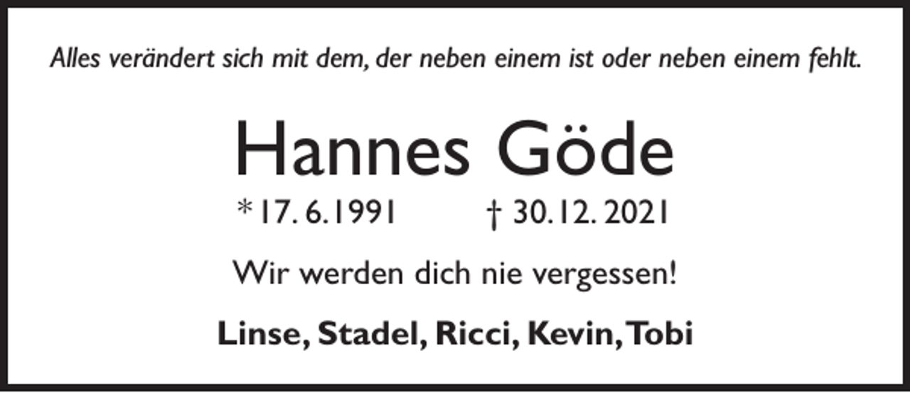 <p>Alles verändert sich mit dem, der neben einem ist oder neben einem fehlt.</p><p>Hannes Göde<br />* 17. 6. 1991</p><p>† 30. 12. 2021</p><p>Wir werden dich nie vergessen!<br />Linse, Stadel, Ricci, Kevin,Tobi</p>