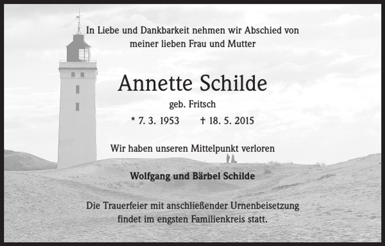 <p>In Liebe und Dankbarkeit nehmen wir Abschied von<br />meiner lieben Frau und Mutter</p><p>Annette Schilde<br />geb. Fritsch<br />* 7. 3. 1953 † 18. 5. 2015<br />Wir haben unseren Mittelpunkt verloren<br />Wolfgang und Bärbel Schilde<br />Die Trauerfeier mit anschließender Urnenbeisetzung<br />findet im engsten Familienkreis statt.</p>