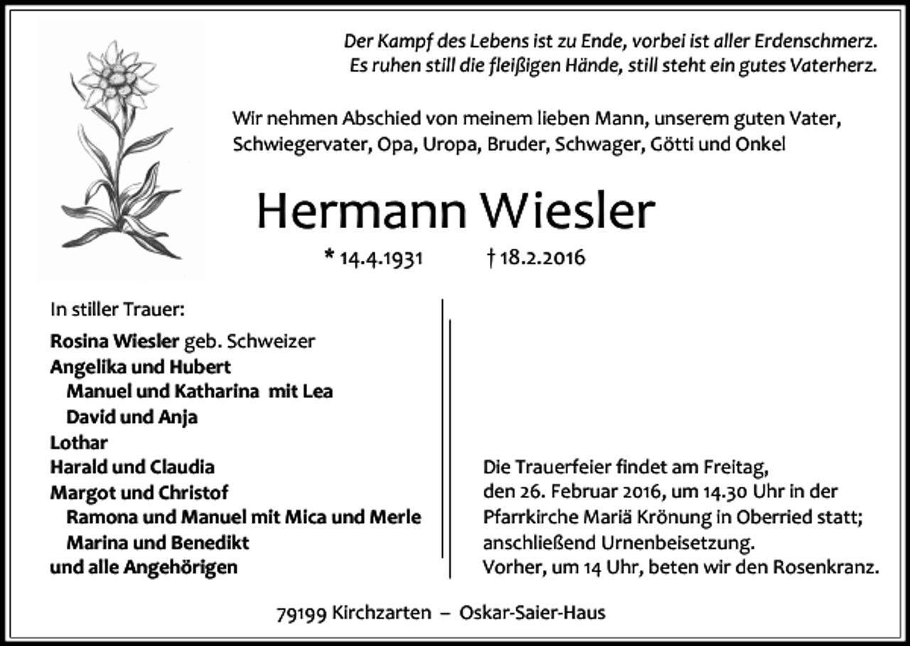 <p>Der Kampf des Lebens ist zu Ende, vorbei ist aller Erdenschmerz.<br />Es ruhen still die fleißigen Hände, still steht ein gutes Vaterherz.<br />Wir nehmen Abschied von meinem lieben Mann, unserem guten Vater,<br />Schwiegervater, Opa, Uropa, Bruder, Schwager, Götti und Onkel</p><p>Hermann Wiesler<br />* 14.4.1931</p><p>† 18.2.2016</p><p>In stiller Trauer:<br />Rosina Wiesler geb. Schweizer<br />Angelika und Hubert<br />Manuel und Katharina mit Lea<br />David und Anja<br />Lothar<br />Harald und Claudia<br />Margot und Christof<br />Ramona und Manuel mit Mica und Merle<br />Marina und Benedikt<br />und alle Angehörigen</p><p>Die Trauerfeier findet am Freitag,<br />den 26. Februar 2016, um 14.30 Uhr in der<br />Pfarrkirche Mariä Krönung in Oberried statt;<br />anschließend Urnenbeisetzung.<br />Vorher, um 14 Uhr, beten wir den Rosenkranz.</p><p>79199 Kirchzarten – Oskar-Saier-Haus</p>