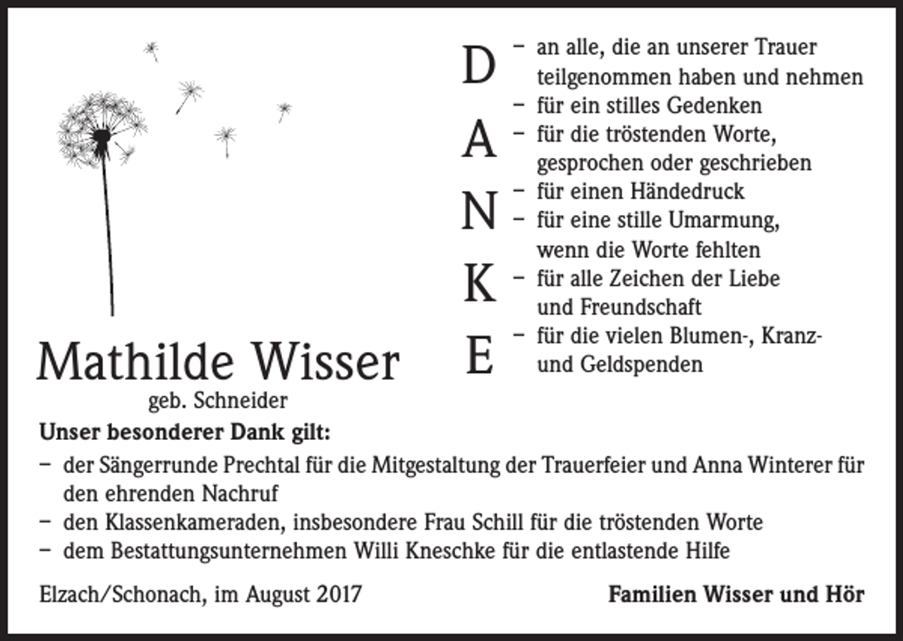 <p>– an alle, die an unserer Trauer</p><p>Mathilde Wisser</p><p>D teilgenommen haben und nehmen<br />– für ein stilles Gedenken<br />– für die tröstenden Worte,<br />A gesprochen oder geschrieben<br />– für einen Händedruck<br />N – für eine stille Umarmung,<br />wenn die Worte fehlten<br />– für alle Zeichen der Liebe<br />K und Freundschaft<br />– für die vielen Blumen-, Kranz-<br />E und Geldspenden</p><p>geb. Schneider<br />Unser besonderer Dank gilt:<br />– der Sängerrunde Prechtal für die Mitgestaltung der Trauerfeier und Anna Winterer für<br />den ehrenden Nachruf<br />– den Klassenkameraden, insbesondere Frau Schill für die tröstenden Worte<br />– dem Bestattungsunternehmen Willi Kneschke für die entlastende Hilfe<br />Elzach/Schonach, im August 2017</p><p>Familien Wisser und Hör</p>