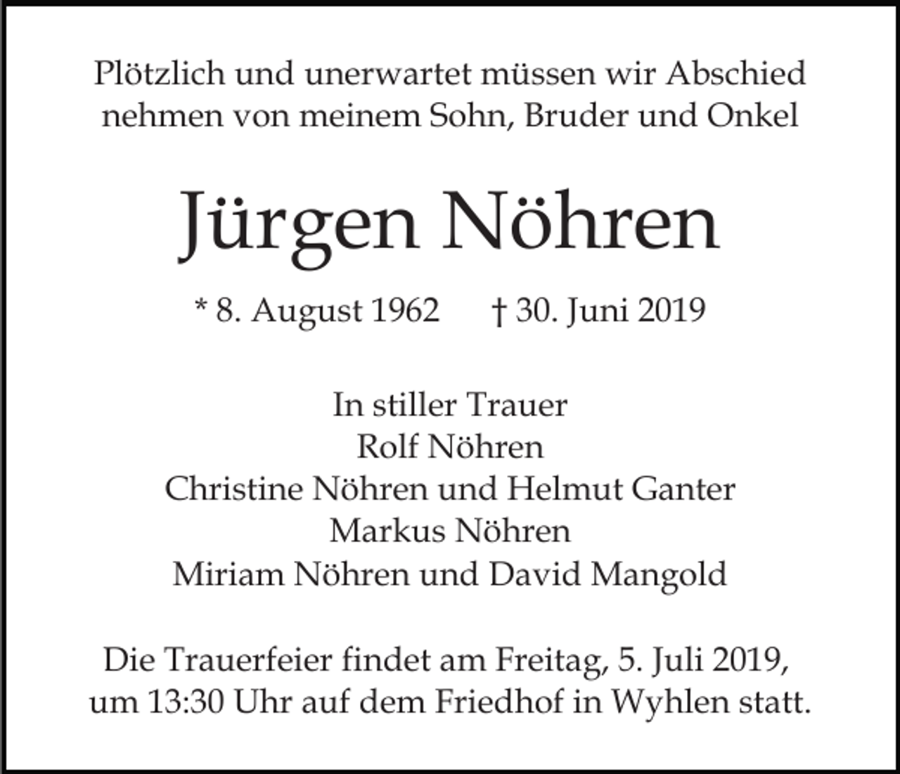 <p>Plötzlich und unerwartet müssen wir Abschied<br />nehmen von meinem Sohn, Bruder und Onkel</p><p>Jürgen Nöhren<br />* 8. August 1962</p><p>† 30. Juni 2019</p><p>In stiller Trauer<br />Rolf Nöhren<br />Christine Nöhren und Helmut Ganter<br />Markus Nöhren<br />Miriam Nöhren und David Mangold<br />Die Trauerfeier findet am Freitag, 5. Juli 2019,<br />um 13:30 Uhr auf dem Friedhof in Wyhlen statt.</p>