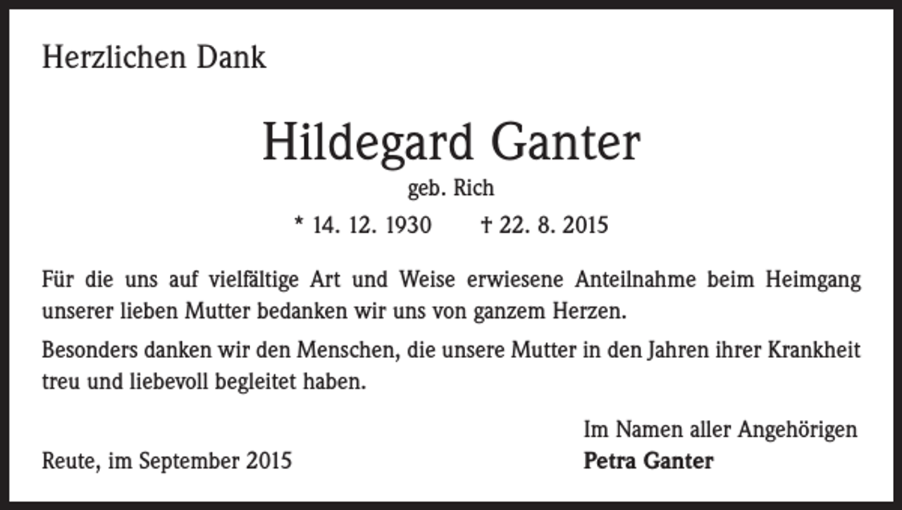<p>Herzlichen Dank</p><p>Hildegard Ganter<br />geb. Rich<br />* 14. 12. 1930 † 22. 8. 2015</p><p>Für die uns auf vielfältige Art und Weise erwiesene Anteilnahme beim Heimgang<br />­unserer lieben Mutter bedanken wir uns von ganzem Herzen.<br />Besonders danken wir den Menschen, die unsere Mutter in den Jahren ihrer Krankheit<br />treu und liebevoll begleitet haben.</p><p>Reute, im September 2015</p><p>Im Namen aller Angehörigen<br />Petra Ganter</p>