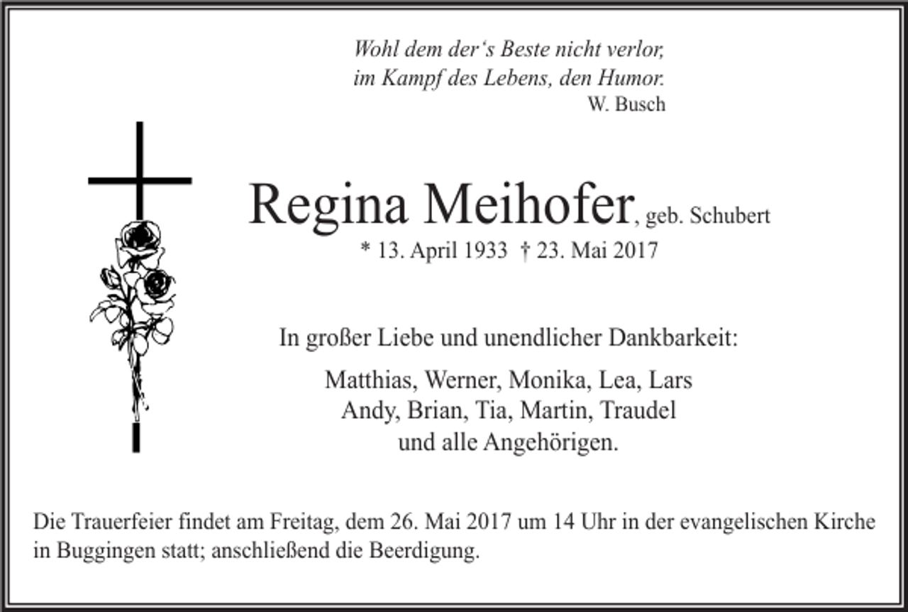 <p>Wohl dem der‘s Beste nicht verlor,<br />im Kampf des Lebens, den Humor.</p><p>W. Busch</p><p>Regina Meihofer</p><p>, geb. Schubert<br />* 13. April 1933 † 23. Mai 2017</p><p>In großer Liebe und unendlicher Dankbarkeit:<br />Matthias, Werner, Monika, Lea, Lars<br />Andy, Brian, Tia, Martin, Traudel<br />und alle Angehörigen.<br />Die Trauerfeier findet am Freitag, dem 26. Mai 2017 um 14 Uhr in der evangelischen Kirche<br />in Buggingen statt; anschließend die Beerdigung.</p>