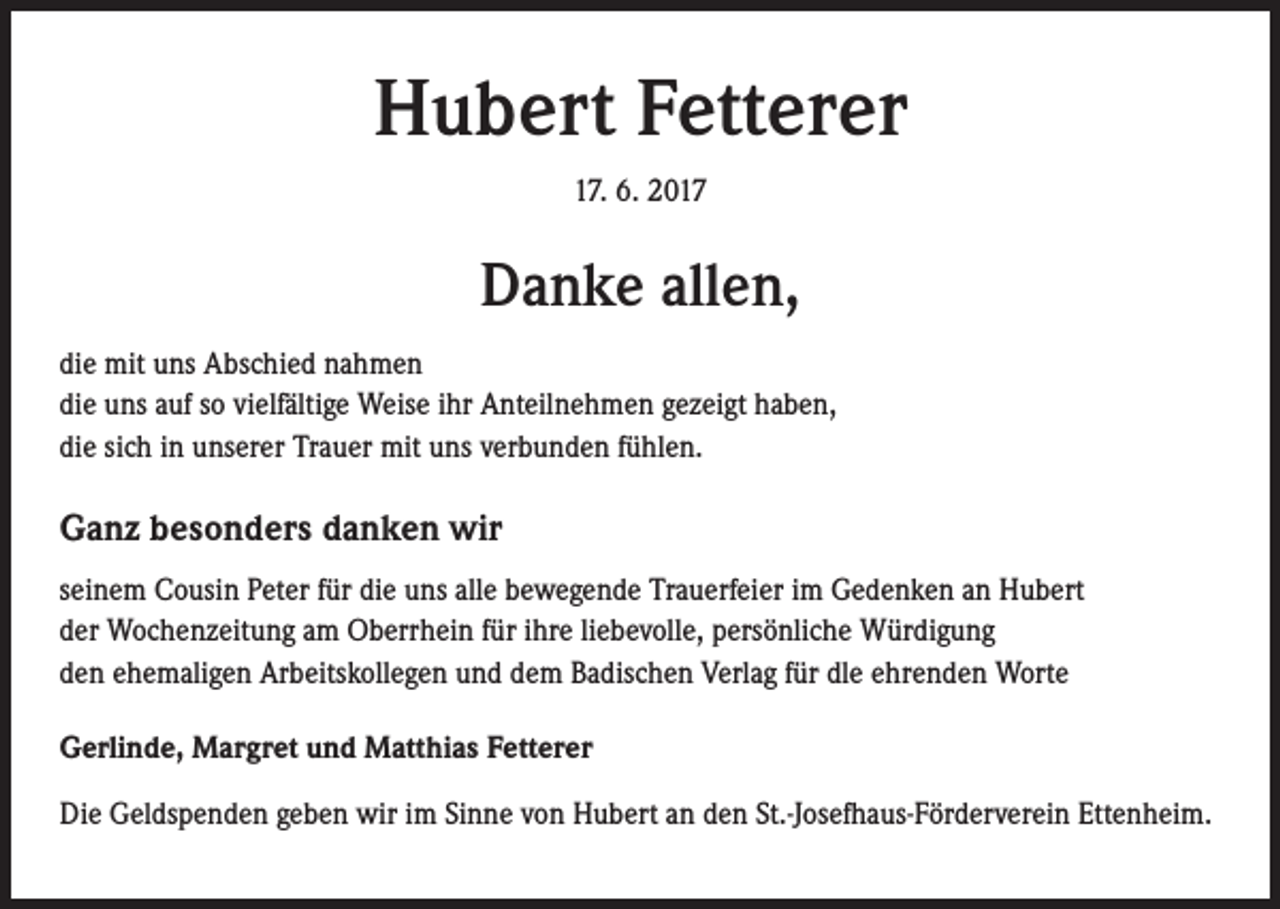 <p>Hubert Fetterer<br />17. 6. 2017</p><p>Danke allen,<br />die mit uns Abschied nahmen<br />die uns auf so vielfältige Weise ihr Anteilnehmen gezeigt haben,<br />die sich in unserer Trauer mit uns verbunden fühlen.</p><p>Ganz besonders danken wir<br />seinem Cousin Peter für die uns alle bewegende Trauerfeier im Gedenken an Hubert<br />der Wochenzeitung am Oberrhein für ihre liebevolle, persönliche Würdigung<br />den ehemaligen Arbeitskollegen und dem Badischen Verlag für dle ehrenden Worte<br />Gerlinde, Margret und Matthias Fetterer<br />Die Geldspenden geben wir im Sinne von Hubert an den St.-Josefhaus-Förderverein Ettenheim.</p>