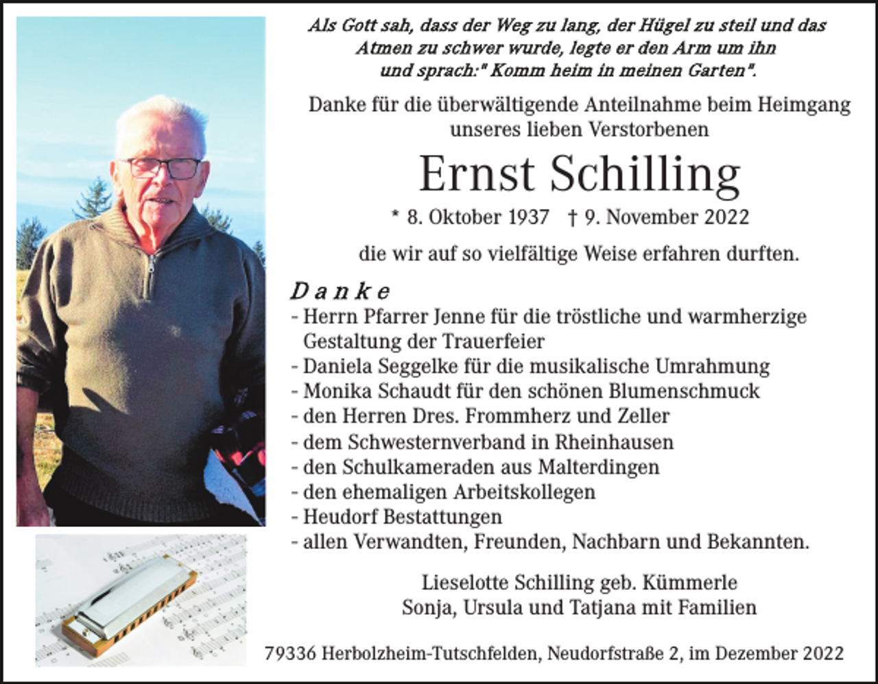 <p>Danke für die überwältigende Anteilnahme beim Heimgang<br />unseres lieben Verstorbenen</p><p>Ernst Schilling</p><p>* 8. Oktober 1937 † 9. November 2022<br />die wir auf so vielfältige Weise erfahren durften.<br />- Herrn Pfarrer Jenne für die tröstliche und warmherzige<br />Gestaltung der Trauerfeier<br />- Daniela Seggelke für die musikalische Umrahmung<br />- Monika Schaudt für den schönen Blumenschmuck<br />- den Herren Dres. Frommherz und Zeller<br />- dem Schwesternverband in Rheinhausen<br />- den Schulkameraden aus Malterdingen<br />- den ehemaligen Arbeitskollegen<br />- Heudorf Bestattungen<br />- allen Verwandten, Freunden, Nachbarn und Bekannten.<br />Lieselotte Schilling geb. Kümmerle<br />Sonja, Ursula und Tatjana mit Familien<br />79336 Herbolzheim-Tutschfelden, Neudorfstraße 2, im Dezember 2022</p>