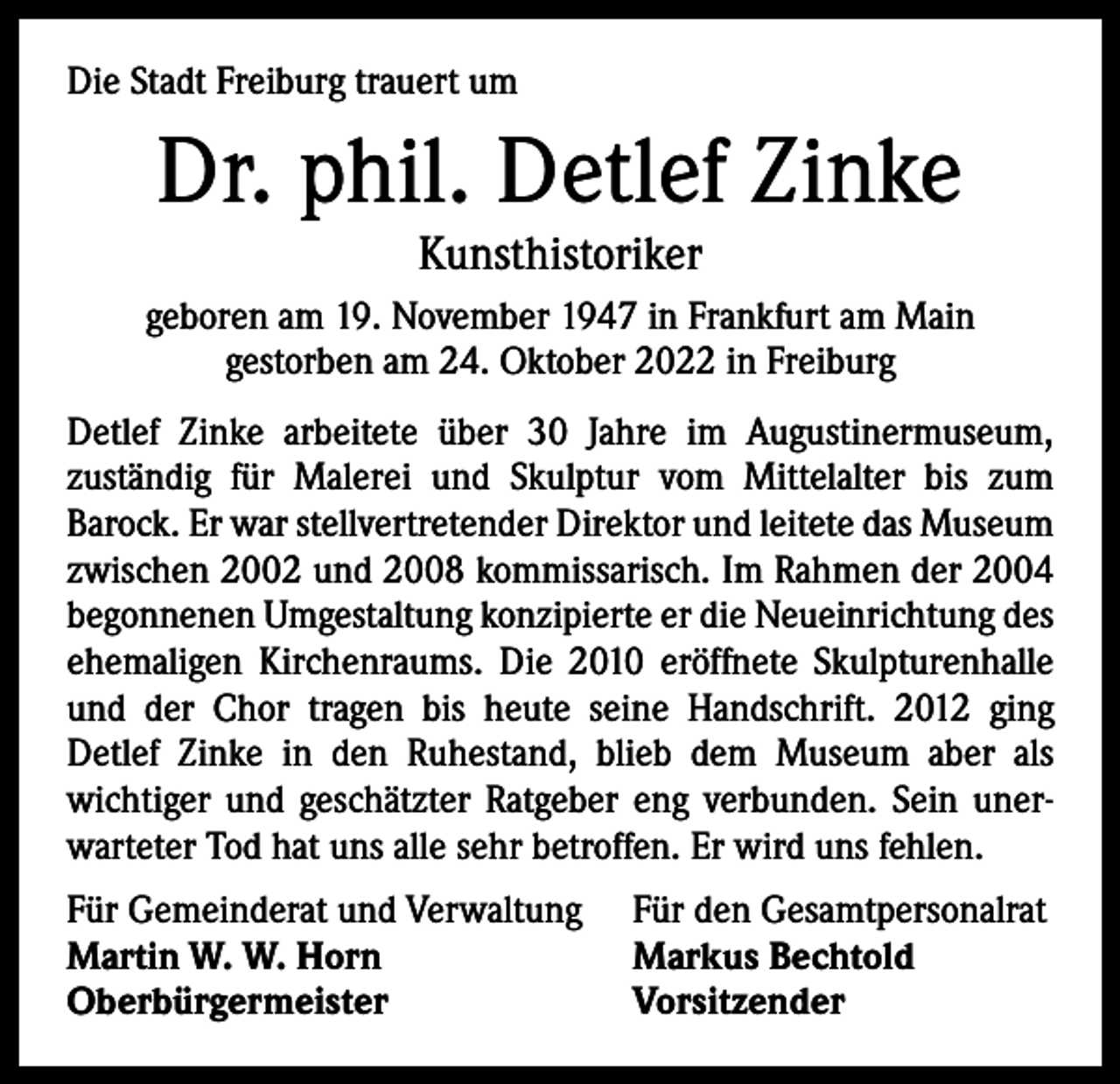 <p>Die Stadt Freiburg trauert um</p><p>Dr. phil. Detlef Zinke<br />Kunsthistoriker</p><p>geboren am 19. November 1947 in Frankfurt am Main<br />gestorben am 24. Oktober 2022 in Freiburg<br />Detlef Zinke arbeitete über 30 Jahre im Augustinermuseum,<br />­zuständig für Malerei und Skulptur vom Mittelalter bis zum<br />­Barock. Er war stellvertretender Direktor und leitete das Museum<br />zwischen 2002 und 2008 kommissarisch. Im Rahmen der 2004<br />begonnenen Umgestaltung konzipierte er die Neueinrichtung des<br />ehemaligen Kirchenraums. Die 2010 eröffnete Skulpturenhalle<br />und der Chor tragen bis heute seine Handschrift. 2012 ging<br />­Detlef Zinke in den Ruhestand, blieb dem Museum aber als<br />­wichtiger und geschätzter Ratgeber eng verbunden. Sein unerwarteter Tod hat uns alle sehr betroffen. Er wird uns fehlen.<br />Für Gemeinderat und Verwaltung<br />Martin W. W. Horn<br />Oberbürgermeister</p><p>Für den Gesamtpersonalrat<br />Markus Bechtold<br />Vorsitzender</p>