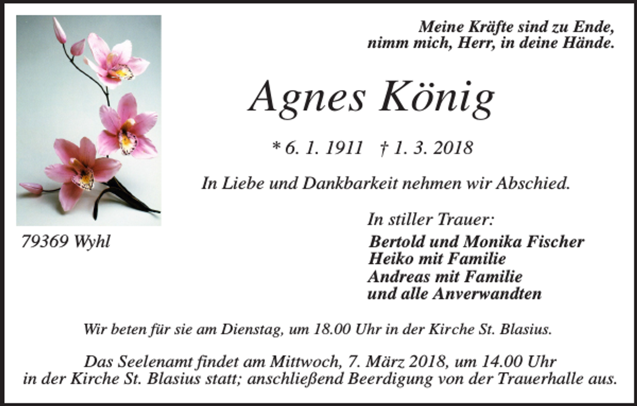 <p>Meine Kräfte sind zu Ende,<br />nimm mich, Herr, in deine Hände.</p><p>Agnes König<br />* 6. 1. 1911 † 1. 3. 2018<br />In Liebe und Dankbarkeit nehmen wir Abschied.<br />79369 Wyhl</p><p>In stiller Trauer:<br />Bertold und Monika Fischer<br />Heiko mit Familie<br />Andreas mit Familie<br />und alle Anverwandten</p><p>Wir beten für sie am Dienstag, um 18.00 Uhr in der Kirche St. Blasius.</p><p>Das Seelenamt findet am Mittwoch, 7. März 2018, um 14.00 Uhr<br />in der Kirche St. Blasius statt; anschließend Beerdigung von der Trauerhalle aus.</p>