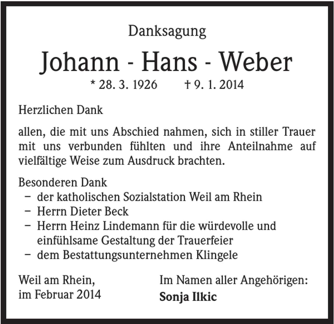 <p>Danksagung</p><p>Johann - Hans - Weber<br />* 28. 3. 1926</p><p>† 9. 1. 2014</p><p>Herzlichen Dank<br />allen, die mit uns Abschied nahmen, sich in stiller Trauer<br />mit uns verbunden fühlten und ihre Anteilnahme auf<br />vielfältige Weise zum Ausdruck brachten.<br />Besonderen Dank<br />– der katholischen Sozialstation Weil am Rhein<br />– Herrn Dieter Beck<br />– Herrn Heinz Lindemann für die würdevolle und<br />einfühlsame Gestaltung der Trauerfeier<br />– dem Bestattungsunternehmen Klingele<br />Weil am Rhein,<br />im Februar 2014</p><p>Im Namen aller Angehörigen:<br />Sonja Ilkic</p>