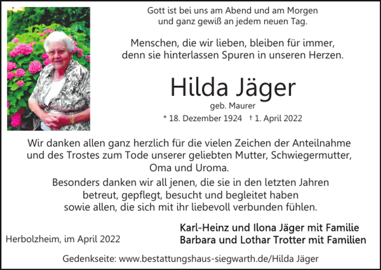 <p>Gott ist bei uns am Abend und am Morgen<br />und ganz gewiß an jedem neuen Tag.</p><p>Menschen, die wir lieben, bleiben für immer,<br />denn sie hinterlassen Spuren in unseren Herzen.</p><p>Hilda Jäger</p><p>geb. Maurer<br />* 18. Dezember 1924 † 1. April 2022</p><p>Wir danken allen ganz herzlich für die vielen Zeichen der Anteilnahme<br />und des Trostes zum Tode unserer geliebten Mutter, Schwiegermutter,<br />Oma und Uroma.<br />Besonders danken wir all jenen, die sie in den letzten Jahren<br />betreut, gepflegt, besucht und begleitet haben<br />sowie allen, die sich mit ihr liebevoll verbunden fühlen.<br />Herbolzheim, im April 2022<br />Gedenkseite: www.bestattungshaus-siegwarth.de/Hilda Jäger</p>