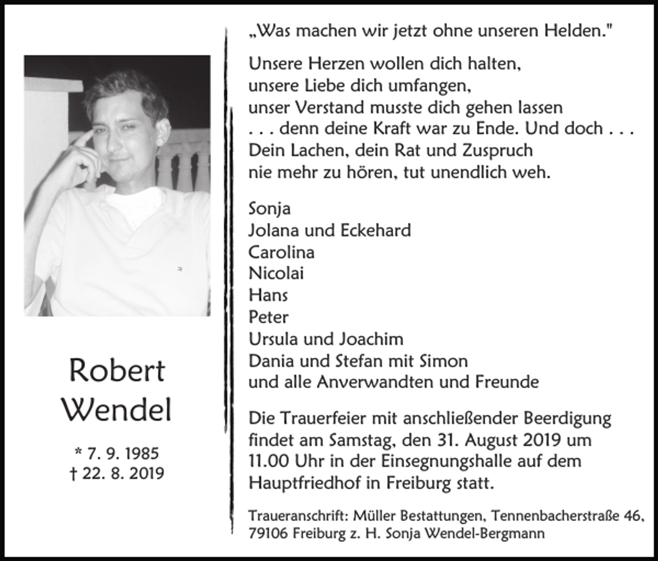 <p>„Was machen wir jetzt ohne unseren Helden."<br />Unsere Herzen wollen dich halten,<br />unsere Liebe dich umfangen,<br />unser Verstand musste dich gehen lassen<br />. . . denn deine Kraft war zu Ende. Und doch . . .<br />Dein Lachen, dein Rat und Zuspruch<br />nie mehr zu hören, tut unendlich weh.</p><p>Robert<br />Wendel<br />* 7. 9. 1985<br />† 22. 8. 2019</p><p>Sonja<br />Jolana und Eckehard<br />Carolina<br />Nicolai<br />Hans<br />Peter<br />Ursula und Joachim<br />Dania und Stefan mit Simon<br />und alle Anverwandten und Freunde<br />Die Trauerfeier mit anschließender Beerdigung<br />findet am Samstag, den 31. August 2019 um<br />11.00 Uhr in der Einsegnungshalle auf dem<br />Hauptfriedhof in Freiburg statt.<br />Traueranschrift: Müller Bestattungen, Tennenbacherstraße 46,<br />79106 Freiburg z. H. Sonja Wendel-Bergmann</p>