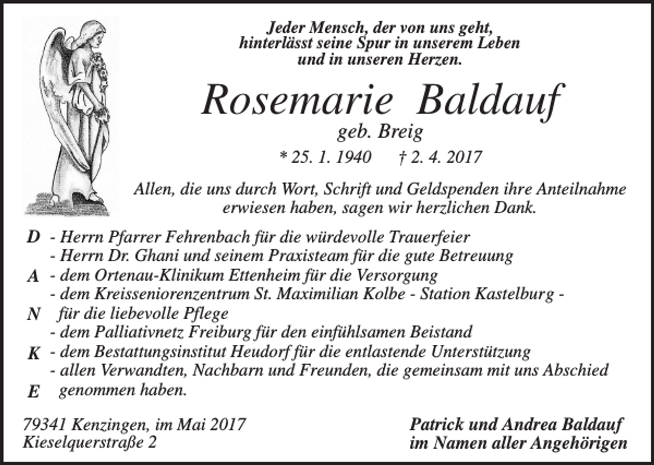 <p>Jeder Mensch, der von uns geht,<br />hinterlässt seine Spur in unserem Leben<br />und in unseren Herzen.</p><p>Rosemarie Baldauf<br />geb. Breig<br />* 25. 1. 1940</p><p>† 2. 4. 2017</p><p>Allen, die uns durch Wort, Schrift und Geldspenden ihre Anteilnahme<br />erwiesen haben, sagen wir herzlichen Dank.</p><p>D - Herrn Pfarrer Fehrenbach für die würdevolle Trauerfeier<br />- Herrn Dr. Ghani und seinem Praxisteam für die gute Betreuung<br />A - dem Ortenau-Klinikum Ettenheim für die Versorgung<br />- dem Kreisseniorenzentrum St. Maximilian Kolbe - Station Kastelburg N für die liebevolle Pflege<br />- dem Palliativnetz Freiburg für den einfühlsamen Beistand<br />K - dem Bestattungsinstitut Heudorf für die entlastende Unterstützung<br />- allen Verwandten, Nachbarn und Freunden, die gemeinsam mit uns Abschied<br />E genommen haben.<br />79341 Kenzingen, im Mai 2017<br />Kieselquerstraße 2</p><p>Patrick und Andrea Baldauf<br />im Namen aller Angehörigen</p>