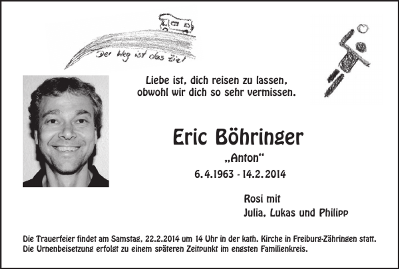 <p>Liebe ist, dich reisen zu lassen,<br />obwohl wir dich so sehr vermissen.</p><p>Eric Böhringer<br />„Anton“</p><p>6.4.1963 - 14.2.2014<br />Rosi mit<br />Julia, Lukas und Philipp<br />Die Trauerfeier findet am Samstag, 22.2.2014 um 14 Uhr in der kath. Kirche in Freiburg-Zähringen statt.<br />Die Urnenbeisetzung erfolgt zu einem späteren Zeitpunkt im engsten Familienkreis.</p>