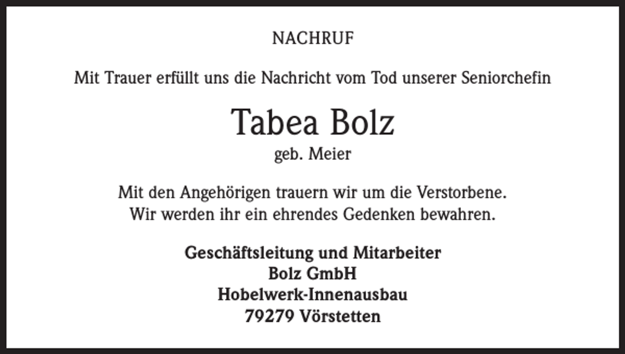 <p>NACHRUF<br />Mit Trauer erfüllt uns die Nachricht vom Tod unserer Seniorchefin</p><p>Tabea Bolz<br />geb. Meier</p><p>Mit den Angehörigen trauern wir um die Verstorbene.<br />Wir werden ihr ein ehrendes Gedenken bewahren.<br />Geschäftsleitung und Mitarbeiter<br />Bolz GmbH<br />Hobelwerk-Innenausbau<br />79279 Vörstetten</p>
