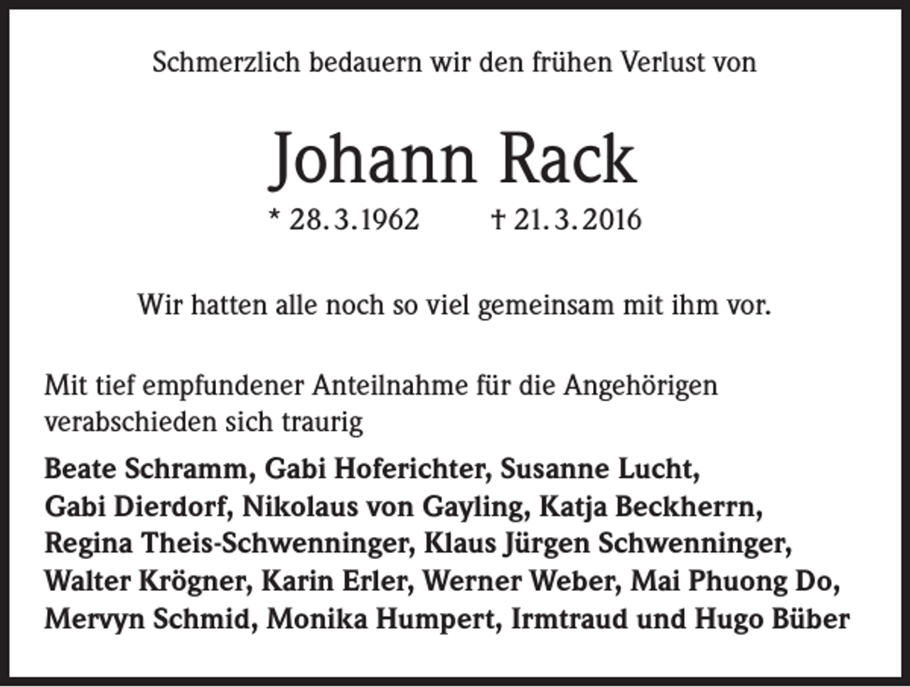 <p>Schmerzlich bedauern wir den frühen Verlust von</p><p>Johann Rack<br />* 28. 3.1962</p><p>† 21. 3. 2016</p><p>Wir hatten alle noch so viel gemeinsam mit ihm vor.<br />Mit tief empfundener Anteilnahme für die Angehörigen<br />verabschieden sich traurig<br />Beate Schramm, Gabi Hoferichter, Susanne Lucht,<br />Gabi Dierdorf, Nikolaus von Gayling, Katja Beckherrn,<br />Regina Theis-Schwenninger, Klaus Jürgen Schwenninger,<br />Walter Krögner, Karin Erler, Werner Weber, Mai Phuong Do,<br />Mervyn Schmid, Monika Humpert, Irmtraud und Hugo Büber</p>
