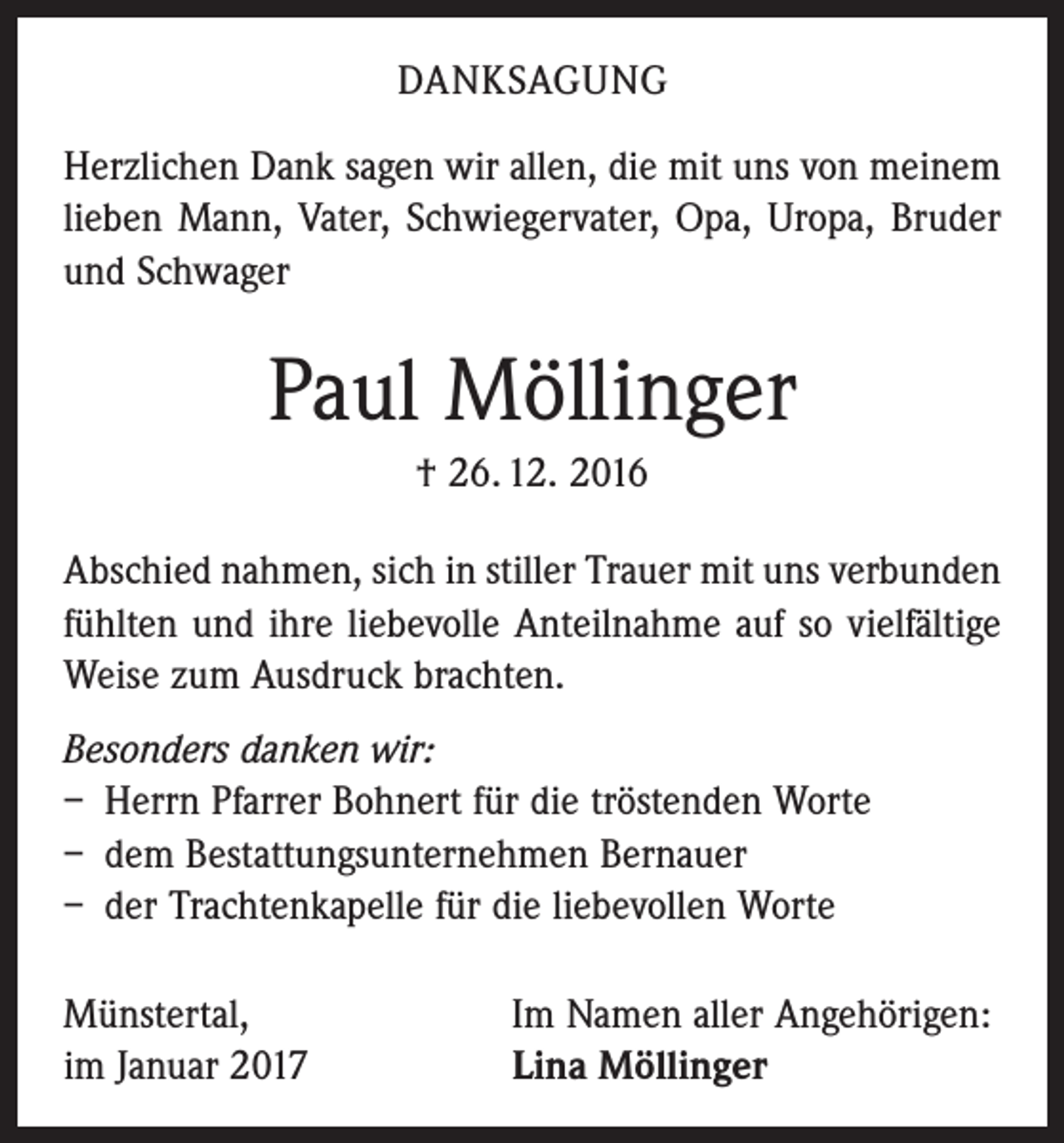 <p>DANKSAGUNG<br />Herzlichen Dank sagen wir allen, die mit uns von meinem<br />lieben Mann, Vater, Schwiegervater, Opa, Uropa, Bruder<br />und Schwager</p><p>Paul Möllinger<br />† 26. 12. 2016<br />Abschied nahmen, sich in stiller Trauer mit uns verbunden<br />fühlten und ihre liebevolle Anteilnahme auf so vielfältige<br />Weise zum Ausdruck brachten.<br />Besonders danken wir:<br />– Herrn Pfarrer Bohnert für die tröstenden Worte<br />– dem Bestattungsunternehmen Bernauer<br />– der Trachtenkapelle für die liebevollen Worte<br />Münstertal,<br />im Januar 2017</p><p>Im Namen aller Angehörigen:<br />Lina Möllinger</p>