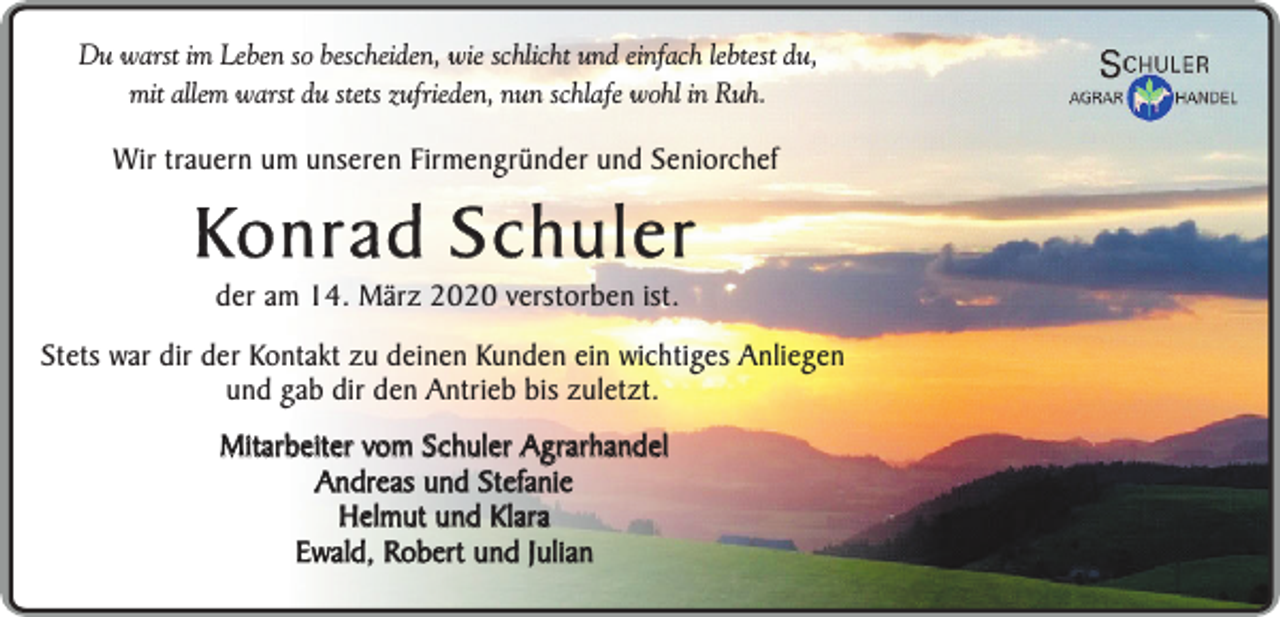 <p>Du warst im Leben so bescheiden, wie schlicht und einfach lebtest du,<br />mit allem warst du stets zufrieden, nun schlafe wohl in Ruh.</p><p>Wir trauern um unseren Firmengründer und Seniorchef</p><p>Konrad Schuler<br />der am 14. März 2020 verstorben ist.</p><p>Stets war dir der Kontakt zu deinen Kunden ein wichtiges Anliegen<br />und gab dir den Antrieb bis zuletzt.</p><p>Mitarbeiter vom Schuler Agrarhandel<br />Andreas und Stefanie<br />Helmut und Klara<br />Ewald, Robert und Julian</p>