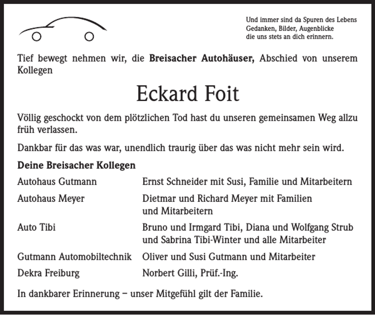 <p>Und immer sind da Spuren des Lebens<br />Gedanken, Bilder, Augenblicke<br />die uns stets an dich erinnern.</p><p>BREISACH</p><p>Tief bewegt nehmen wir, die Breisacher Autohäuser, Abschied von unserem<br />Kollegen</p><p>Eckard Foit<br />Völlig geschockt von dem plötzlichen Tod hast du unseren gemeinsamen Weg allzu<br />früh verlassen.<br />Dankbar für das was war, unendlich traurig über das was nicht mehr sein wird.<br />Deine Breisacher Kollegen<br />Autohaus Gutmann</p><p>Ernst Schneider mit Susi, Familie und Mitarbeitern</p><p>Autohaus Meyer Dietmar und Richard Meyer mit Familien<br />und Mitarbeitern<br />Auto Tibi Bruno und Irmgard Tibi, Diana und Wolfgang Strub<br />und Sabrina Tibi-Winter und alle Mitarbeiter<br />Gutmann Automobiltechnik Oliver und Susi Gutmann und Mitarbeiter<br />Dekra Freiburg</p><p>Norbert Gilli, Prüf.-Ing.</p><p>In dankbarer Erinnerung – unser Mitgefühl gilt der Familie.</p>