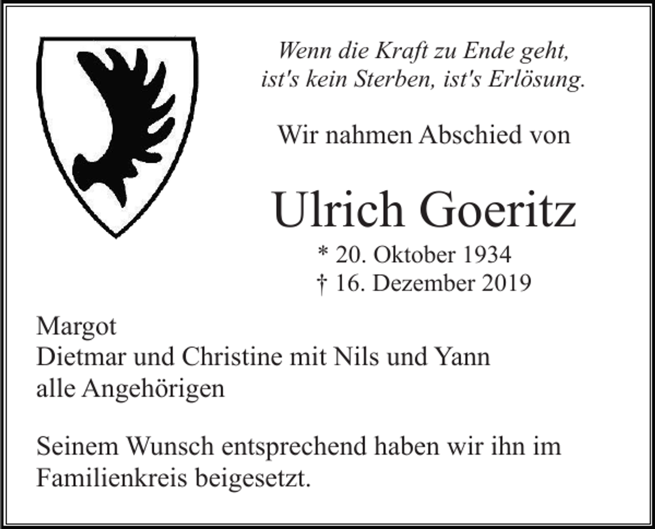 <p>Wenn die Kraft zu Ende geht,<br />ist's kein Sterben, ist's Erlösung.</p><p>Wir nahmen Abschied von</p><p>Ulrich Goeritz<br />* 20. Oktober 1934<br />† 16. Dezember 2019</p><p>Margot<br />Dietmar und Christine mit Nils und Yann<br />alle Angehörigen<br />Seinem Wunsch entsprechend haben wir ihn im<br />Familienkreis beigesetzt.</p>