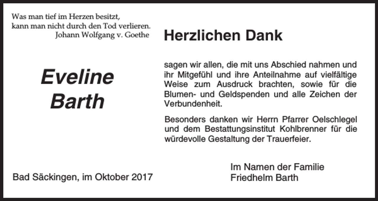 <p>Was man tief im Herzen besitzt,<br />kann man nicht durch den Tod verlieren.<br />Johann Wolfgang v. Goethe</p><p>Eveline<br />Barth</p><p>Herzlichen Dank<br />sagen wir allen, die mit uns Abschied nahmen und<br />ihr Mitgefühl und ihre Anteilnahme auf vielfältige<br />Weise zum Ausdruck brachten, sowie für die<br />Blumen- und Geldspenden und alle Zeichen der<br />Verbundenheit.<br />Besonders danken wir Herrn Pfarrer Oelschlegel<br />und dem Bestattungsinstitut Kohlbrenner für die<br />würdevolle Gestaltung der Trauerfeier.</p><p>Bad Säckingen, im Oktober 2017</p><p>Im Namen der Familie<br />Friedhelm Barth</p>