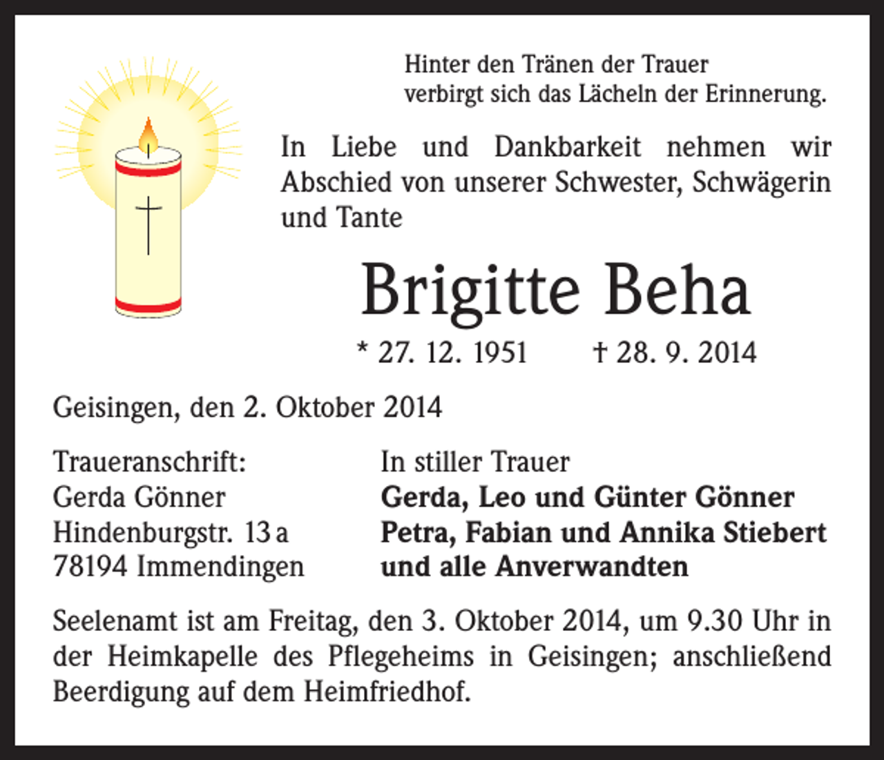 <p>Hinter den Tränen der Trauer<br />verbirgt sich das Lächeln der Erinnerung.</p><p>In Liebe und Dankbarkeit nehmen wir<br />Abschied von unserer Schwester, Schwägerin<br />und Tante</p><p>Brigitte Beha<br />* 27. 12. 1951 † 28. 9. 2014<br />Geisingen, den 2. Oktober 2014<br />Traueranschrift:<br />Gerda Gönner<br />Hindenburgstr. 13 a<br />78194 Immendingen</p><p>In stiller Trauer<br />Gerda, Leo und Günter Gönner<br />Petra, Fabian und Annika Stiebert<br />und alle Anverwandten</p><p>Seelenamt ist am Freitag, den 3. Oktober 2014, um 9.30 Uhr in<br />der Heimkapelle des Pflegeheims in Geisingen; anschließend<br />Beerdigung auf dem Heimfriedhof.</p>