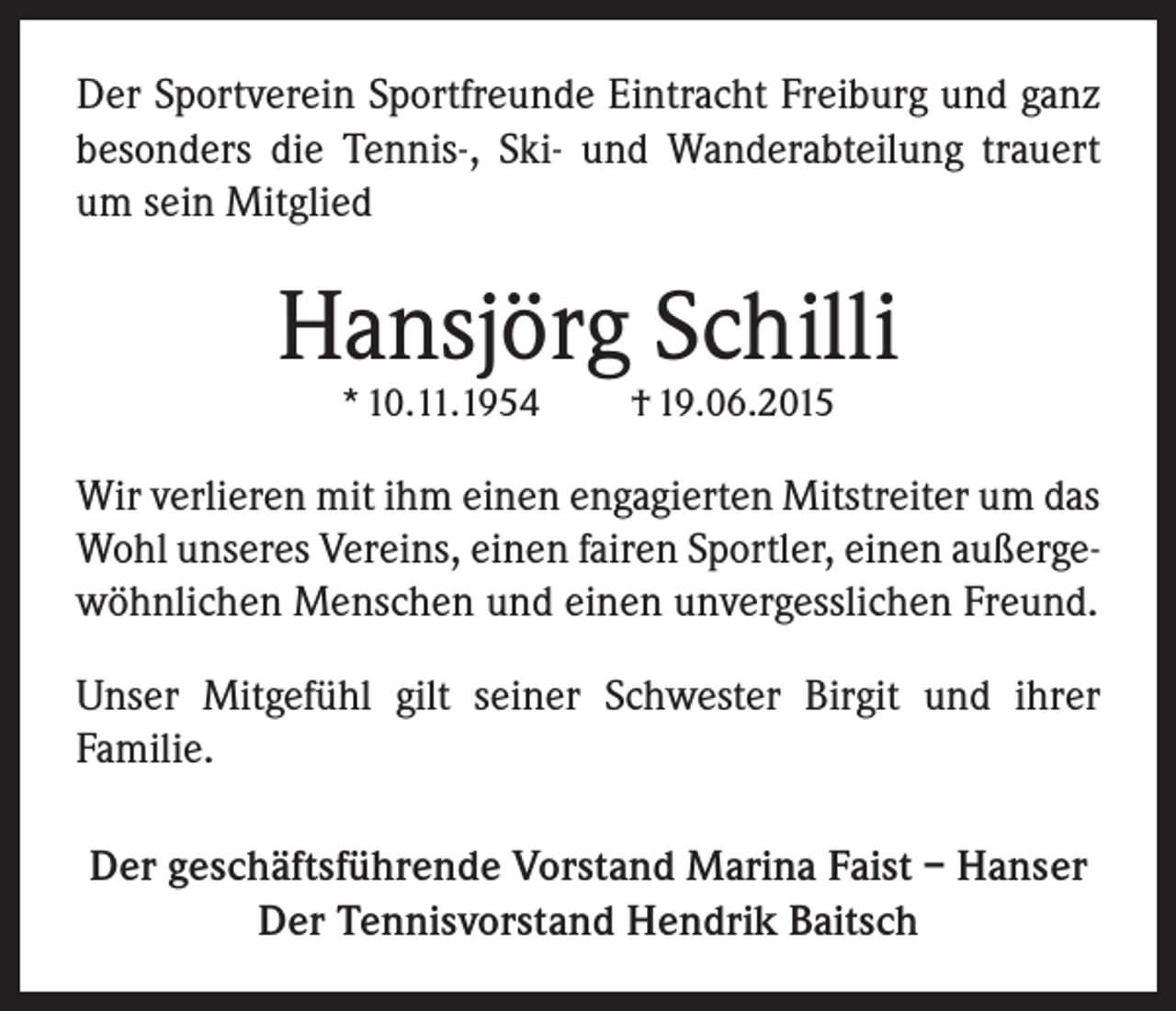<p>Der Sportverein Sportfreunde Eintracht Freiburg und ganz<br />besonders die Tennis-, Ski- und Wanderabteilung trauert<br />um sein Mitglied</p><p>Hansjörg Schilli<br />* 10.11.1954</p><p>† 19.06.2015</p><p>Wir verlieren mit ihm einen engagierten Mitstreiter um das<br />Wohl unseres Vereins, einen fairen Sportler, einen außergewöhnlichen Menschen und einen unvergesslichen Freund.<br />Unser Mitgefühl gilt seiner Schwester Birgit und ihrer<br />Familie.<br />Der geschäftsführende Vorstand Marina Faist – Hanser<br />Der Tennisvorstand Hendrik Baitsch</p>