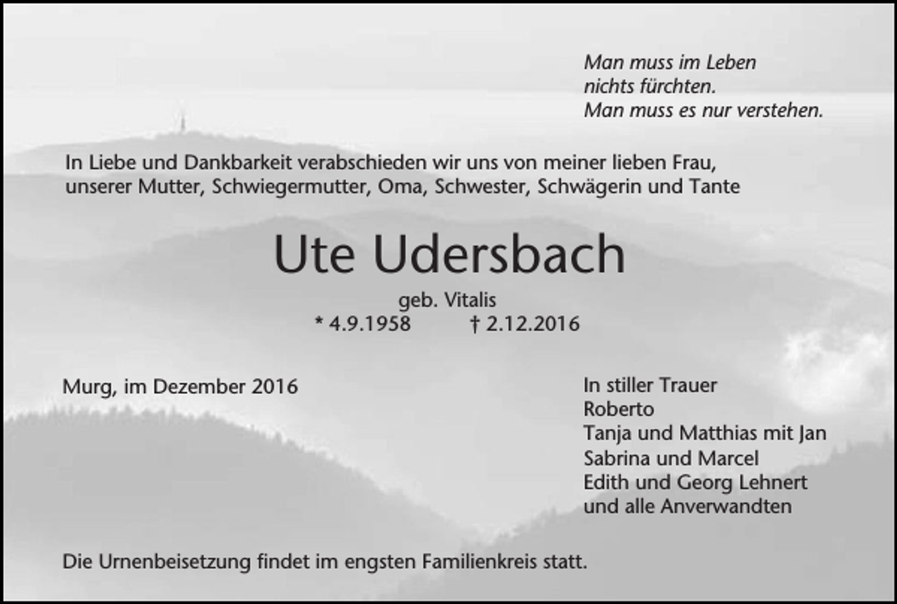 <p>Man muss im Leben<br />nichts fürchten.<br />Man muss es nur verstehen.<br />In Liebe und Dankbarkeit verabschieden wir uns von meiner lieben Frau,<br />unserer Mutter, Schwiegermutter, Oma, Schwester, Schwägerin und Tante</p><p>Ute Udersbach<br />geb. Vitalis<br />* 4.9.1958<br />† 2.12.2016<br />Murg, im Dezember 2016</p><p>In stiller Trauer<br />Roberto<br />Tanja und Matthias mit Jan<br />Sabrina und Marcel<br />Edith und Georg Lehnert<br />und alle Anverwandten</p><p>Die Urnenbeisetzung findet im engsten Familienkreis statt.</p>