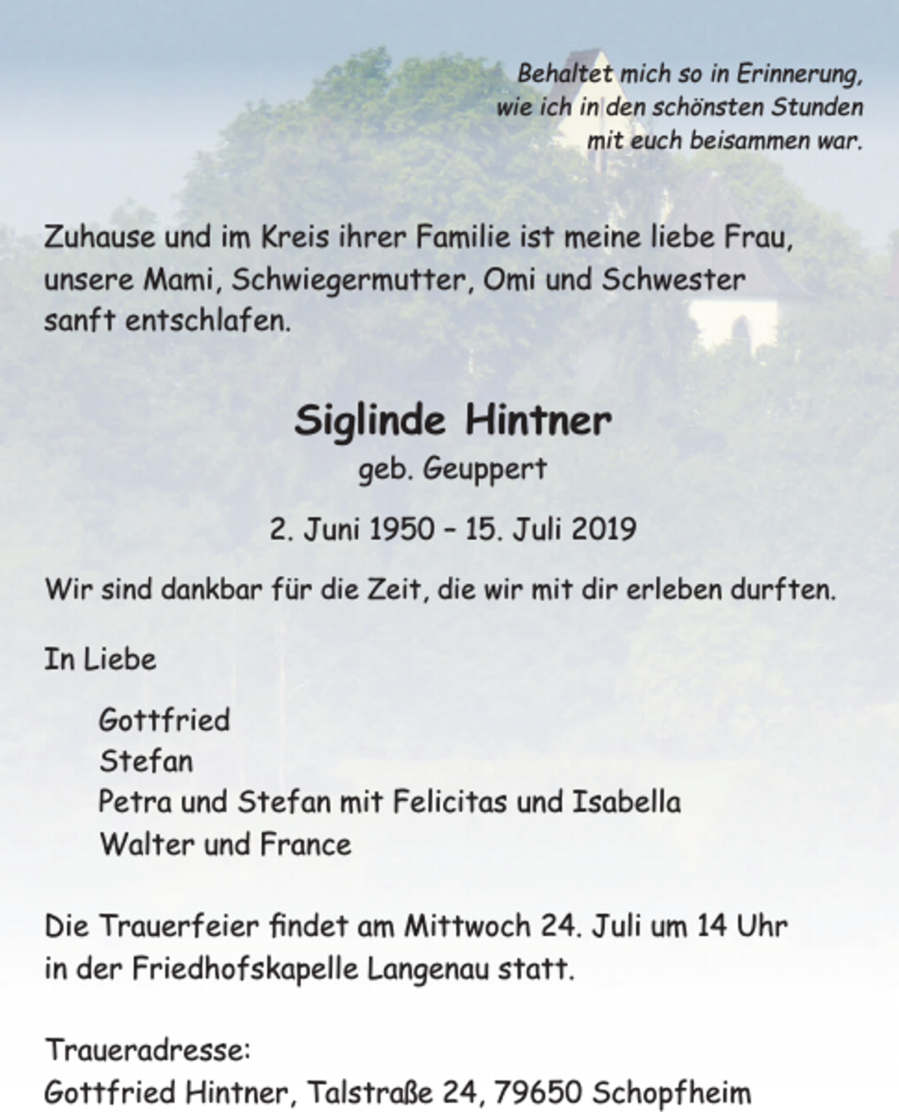 <p>Behaltet mich so in Erinnerung,<br />wie ich in den schönsten Stunden<br />mit euch beisammen war.</p><p>Zuhause und im Kreis ihrer Familie ist meine liebe Frau,<br />unsere Mami, Schwiegermutter, Omi und Schwester<br />sanft entschlafen.</p><p>Siglinde Hintner<br />geb. Geuppert</p><p>2. Juni 1950 – 15. Juli 2019<br />Wir sind dankbar für die Zeit, die wir mit dir erleben durften.</p><p>In Liebe<br />Gottfried<br />Stefan<br />Petra und Stefan mit Felicitas und Isabella<br />Walter und France<br />Die Trauerfeier ﬁndet am Mittwoch 24. Juli um 14 Uhr<br />in der Friedhofskapelle Langenau statt.<br />Traueradresse:<br />Gottfried Hintner, Talstraße 24, 79650 Schopfheim</p>