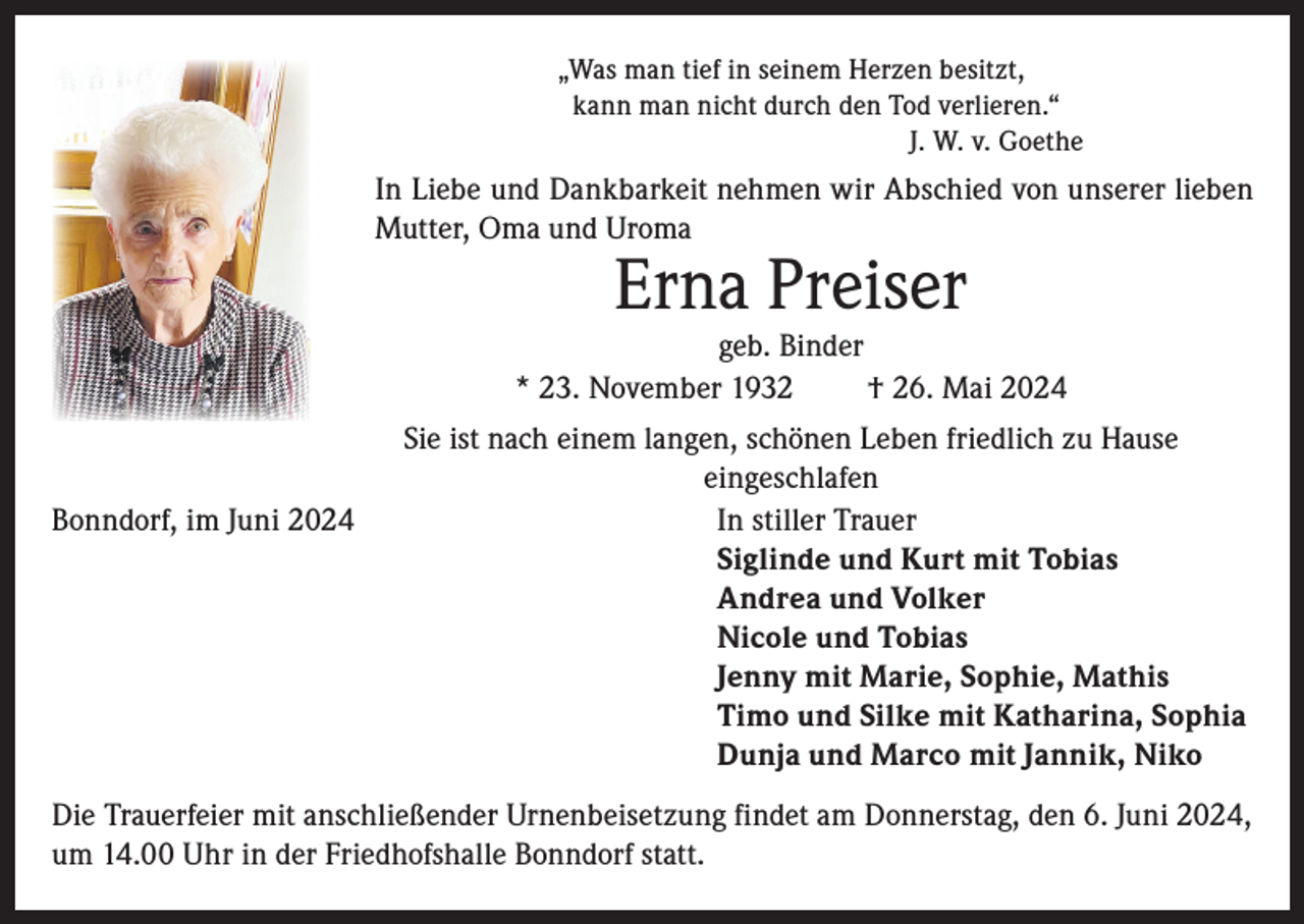 <p>„Was man tief in seinem Herzen besitzt,<br />kann man nicht durch den Tod verlieren.“<br />J. W. v. Goethe</p><p>In Liebe und Dankbarkeit nehmen wir Abschied von unserer lieben<br />Mutter, Oma und Uroma</p><p>Erna Preiser</p><p>geb. Binder<br />* 23. November 1932<br />† 26. Mai 2024<br />Sie ist nach einem langen, schönen Leben friedlich zu Hause<br />eingeschlafen<br />Bonndorf, im Juni 2024 In stiller Trauer<br />Siglinde und Kurt mit Tobias<br />Andrea und Volker<br />Nicole und Tobias<br />Jenny mit Marie, Sophie, Mathis<br />Timo und Silke mit Katharina, Sophia<br />Dunja und Marco mit Jannik, Niko<br />Die Trauerfeier mit anschließender Urnenbeisetzung findet am Donnerstag, den 6. Juni 2024,<br />um 14.00 Uhr in der Friedhofshalle Bonndorf statt.</p>