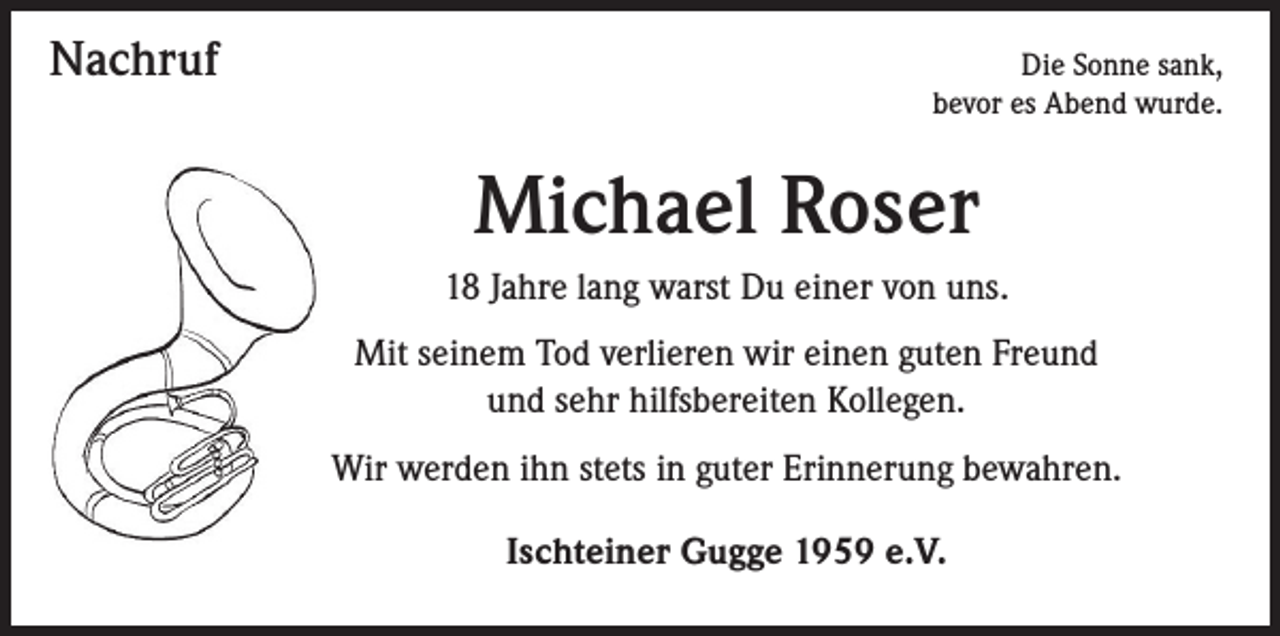 <p>Nachruf</p><p>Die Sonne sank,<br />bevor es Abend wurde.</p><p>Michael Roser<br />18 Jahre lang warst Du einer von uns.<br />Mit seinem Tod verlieren wir einen guten Freund<br />und sehr hilfsbereiten Kollegen.<br />Wir werden ihn stets in guter Erinnerung bewahren.<br />Ischteiner Gugge 1959 e.V.</p>