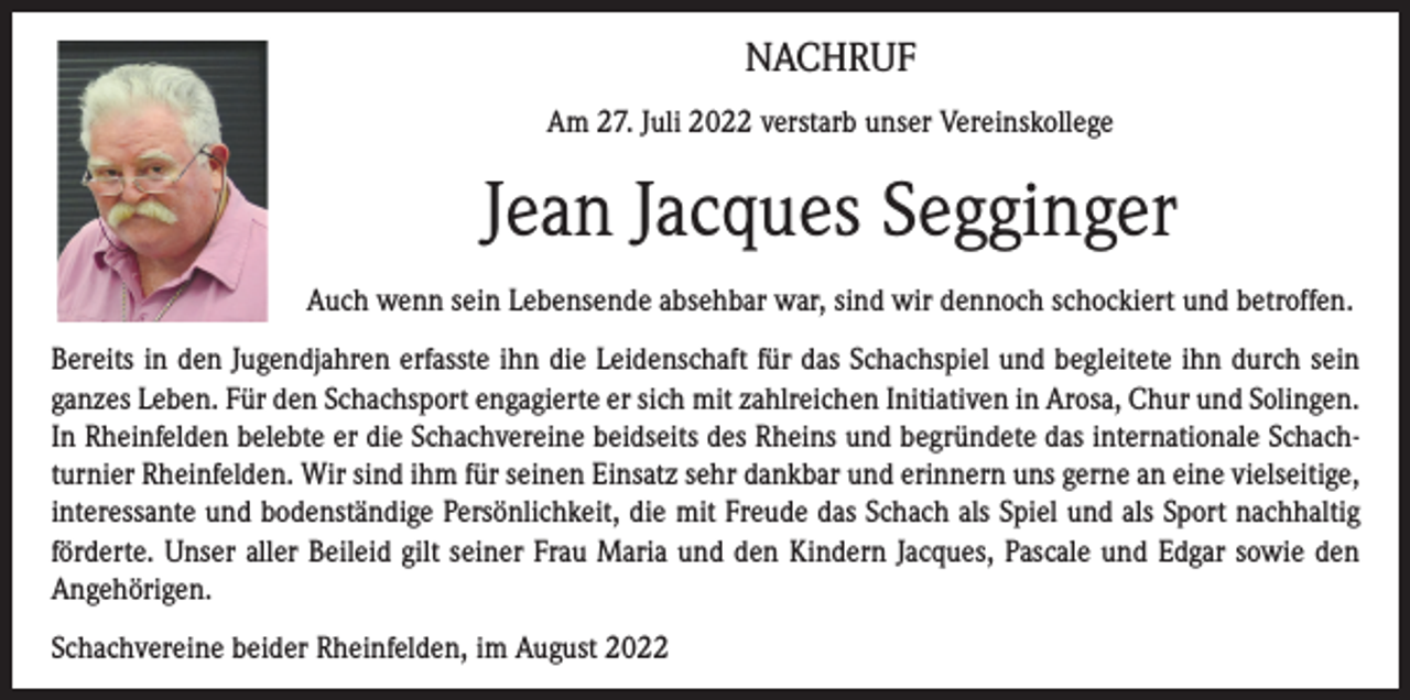 <p>NACHRUF<br />Am 27. Juli 2022 verstarb unser Vereinskollege</p><p>Jean Jacques Segginger<br />Auch wenn sein Lebensende absehbar war, sind wir dennoch schockiert und betroffen.<br />Bereits in den Jugendjahren erfasste ihn die Leidenschaft für das Schachspiel und begleitete ihn durch sein<br />ganzes Leben. Für den Schachsport engagierte er sich mit zahlreichen Initiativen in Arosa, Chur und Solingen.<br />In Rheinfelden belebte er die Schachvereine beidseits des Rheins und begründete das internationale Schachturnier Rheinfelden. Wir sind ihm für seinen Einsatz sehr dankbar und erinnern uns gerne an eine vielseitige,<br />interessante und bodenständige Persönlichkeit, die mit Freude das Schach als Spiel und als Sport nachhaltig<br />förderte. Unser aller Beileid gilt seiner Frau Maria und den Kindern Jacques, Pascale und Edgar sowie den<br />Angehörigen.<br />Schachvereine beider Rheinfelden, im August 2022</p>