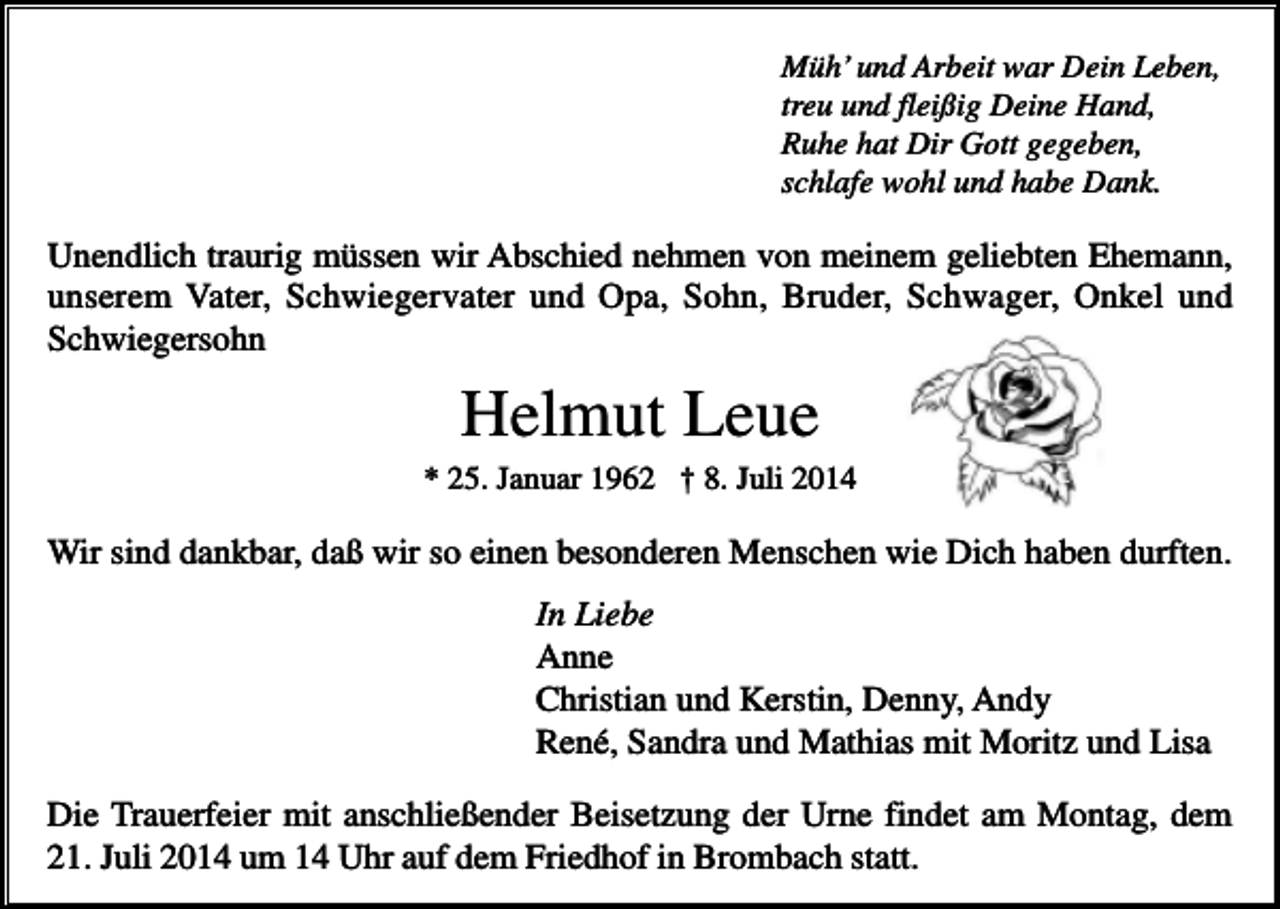 <p>Müh’ und Arbeit war Dein Leben,<br />treu und fleißig Deine Hand,<br />Ruhe hat Dir Gott gegeben,<br />schlafe wohl und habe Dank.</p><p>Unendlich traurig müssen wir Abschied nehmen von meinem geliebten Ehemann,<br />unserem Vater, Schwiegervater und Opa, Sohn, Bruder, Schwager, Onkel und<br />Schwiegersohn</p><p>Helmut Leue<br />* 25. Januar 1962 † 8. Juli 2014</p><p>Wir sind dankbar, daß wir so einen besonderen Menschen wie Dich haben durften.<br />In Liebe<br />Anne<br />Christian und Kerstin, Denny, Andy<br />René, Sandra und Mathias mit Moritz und Lisa<br />Die Trauerfeier mit anschließender Beisetzung der Urne findet am Montag, dem<br />21. Juli 2014 um 14 Uhr auf dem Friedhof in Brombach statt.</p>