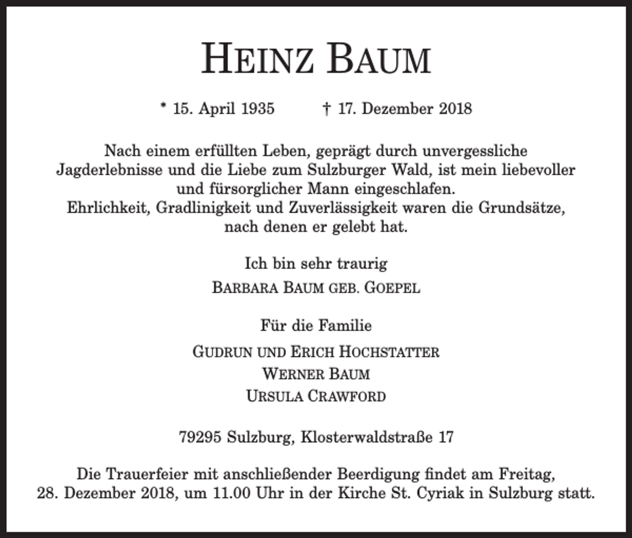 <p>HEINZ BAUM<br />* 15. April 1935</p><p>† 17. Dezember 2018</p><p>Nach einem erfüllten Leben, geprägt durch unvergessliche<br />Jagderlebnisse und die Liebe zum Sulzburger Wald, ist mein liebevoller<br />und fürsorglicher Mann eingeschlafen.<br />Ehrlichkeit, Gradlinigkeit und Zuverlässigkeit waren die Grundsätze,<br />nach denen er gelebt hat.<br />Ich bin sehr traurig<br />BARBARA BAUM GEB. GOEPEL<br />Für die Familie<br />GUDRUN UND ERICH HOCHSTATTER<br />WERNER BAUM<br />URSULA CRAWFORD<br />79295 Sulzburg, Klosterwaldstraße 17<br />Die Trauerfeier mit anschließender Beerdigung findet am Freitag,<br />28. Dezember 2018, um 11.00 Uhr in der Kirche St. Cyriak in Sulzburg statt.</p>