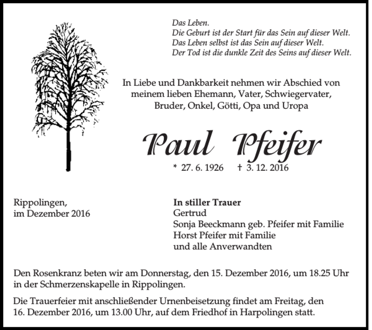 <p>Das Leben.<br />Die Geburt ist der Start für das Sein auf dieser Welt.<br />Das Leben selbst ist das Sein auf dieser Welt.<br />Der Tod ist die dunkle Zeit des Seins auf dieser Welt.</p><p>In Liebe und Dankbarkeit nehmen wir Abschied von<br />meinem lieben Ehemann, Vater, Schwiegervater,<br />Bruder, Onkel, Götti, Opa und Uropa</p><p>Paul Pfeifer<br />* 27. 6. 1926</p><p>Rippolingen,<br />im Dezember 2016</p><p>† 3. 12. 2016</p><p>In stiller Trauer<br />Gertrud<br />Sonja Beeckmann geb. Pfeifer mit Familie<br />Horst Pfeifer mit Familie<br />und alle Anverwandten</p><p>Den Rosenkranz beten wir am Donnerstag, den 15. Dezember 2016, um 18.25 Uhr<br />in der Schmerzenskapelle in Rippolingen.<br />Die Trauerfeier mit anschließender Urnenbeisetzung findet am Freitag, den<br />16. Dezember 2016, um 13.00 Uhr, auf dem Friedhof in Harpolingen statt.</p>