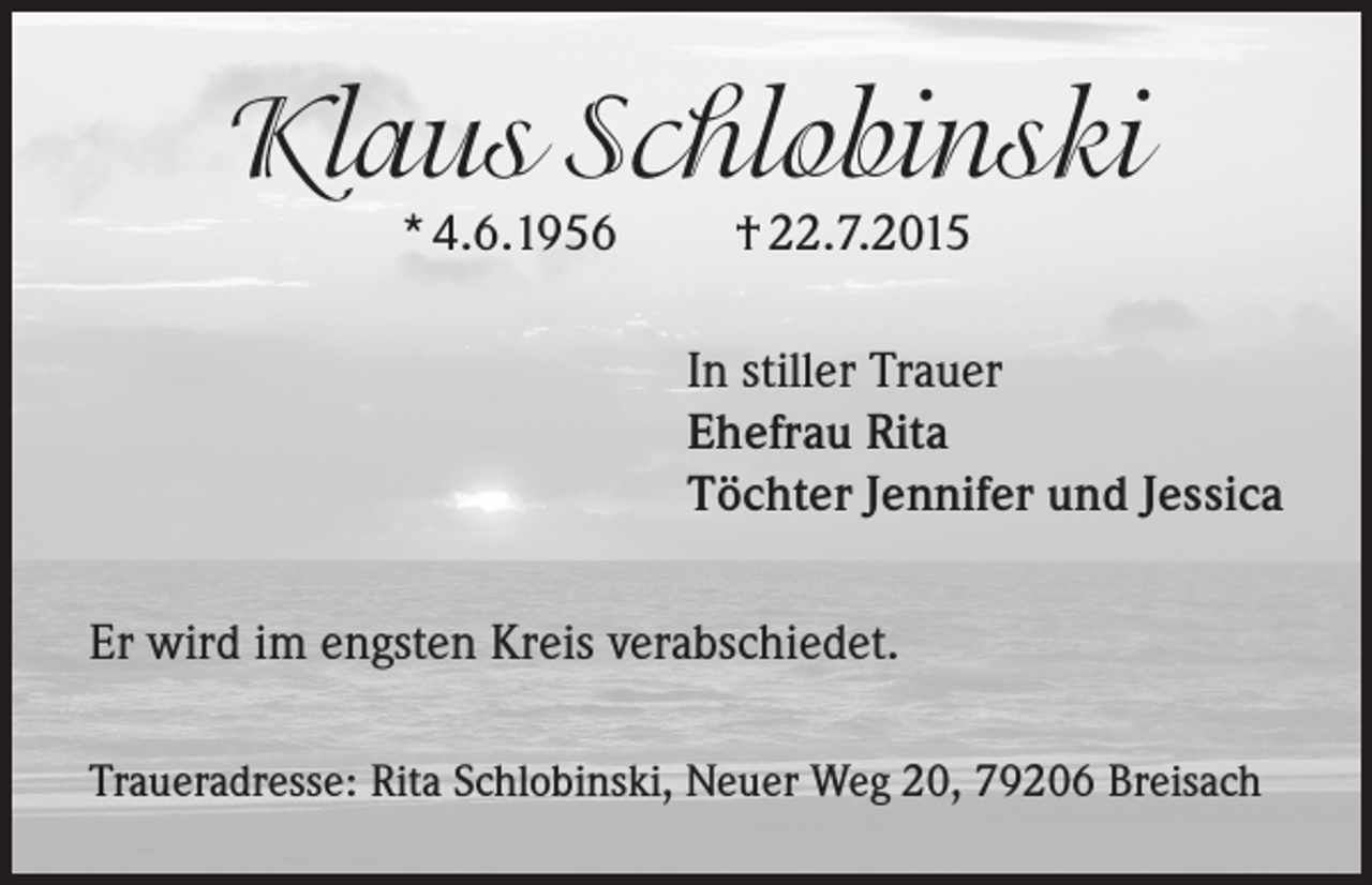 <p>Klaus Schlobinski<br />* 4.6.1956 † 22.7.2015</p><p>In stiller Trauer<br />Ehefrau Rita<br />Töchter Jennifer und Jessica<br />Er wird im engsten Kreis verabschiedet.<br />Traueradresse: Rita Schlobinski, Neuer Weg 20, 79206 Breisach</p>