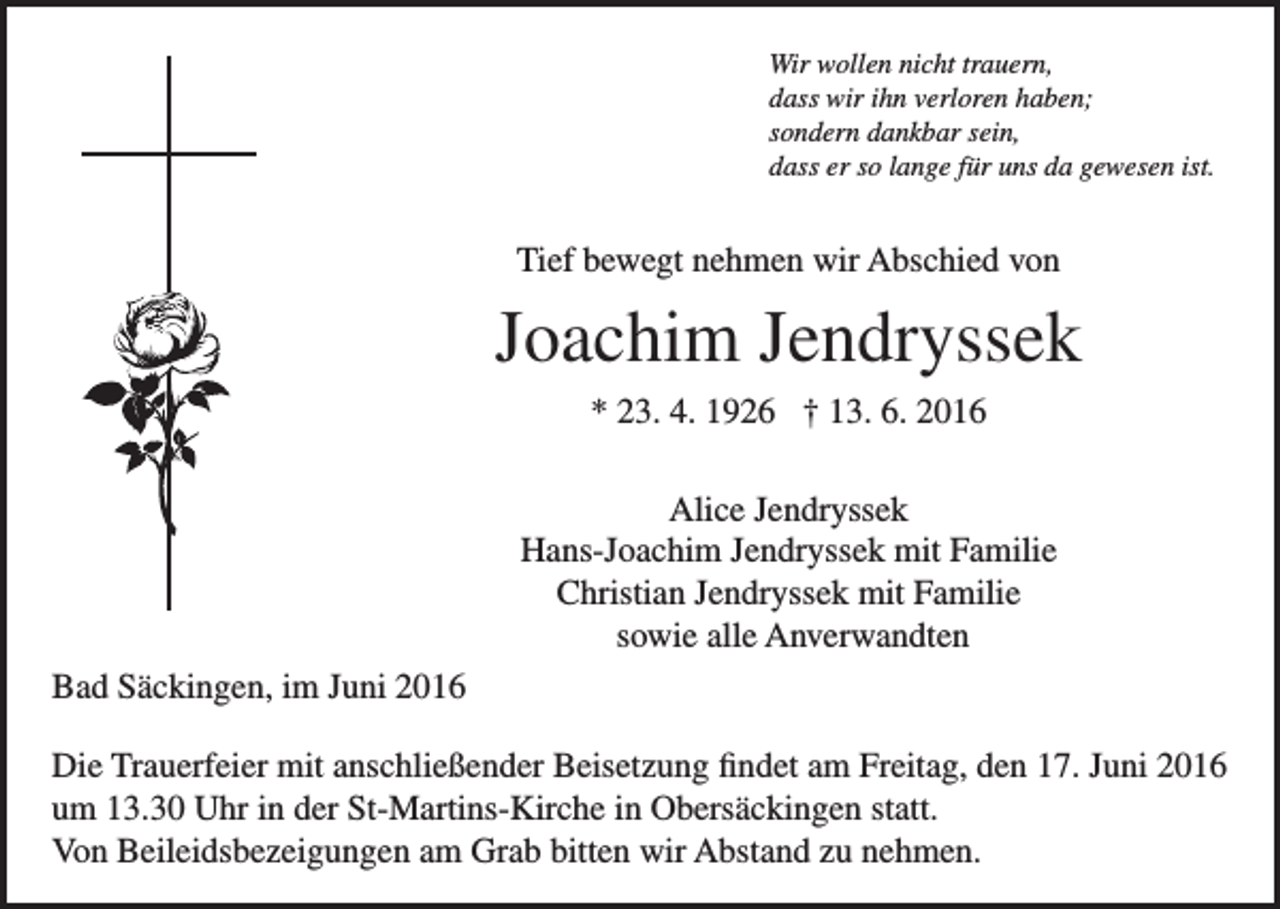 <p>Wir wollen nicht trauern,<br />dass wir ihn verloren haben;<br />sondern dankbar sein,<br />dass er so lange für uns da gewesen ist.</p><p>Tief bewegt nehmen wir Abschied von</p><p>Joachim Jendryssek<br />* 23. 4. 1926 † 13. 6. 2016<br />Alice Jendryssek<br />Hans-Joachim Jendryssek mit Familie<br />Christian Jendryssek mit Familie<br />sowie alle Anverwandten<br />Bad Säckingen, im Juni 2016<br />Die Trauerfeier mit anschließender Beisetzung findet am Freitag, den 17. Juni 2016<br />um 13.30 Uhr in der St-Martins-Kirche in Obersäckingen statt.<br />Von Beileidsbezeigungen am Grab bitten wir Abstand zu nehmen.</p>