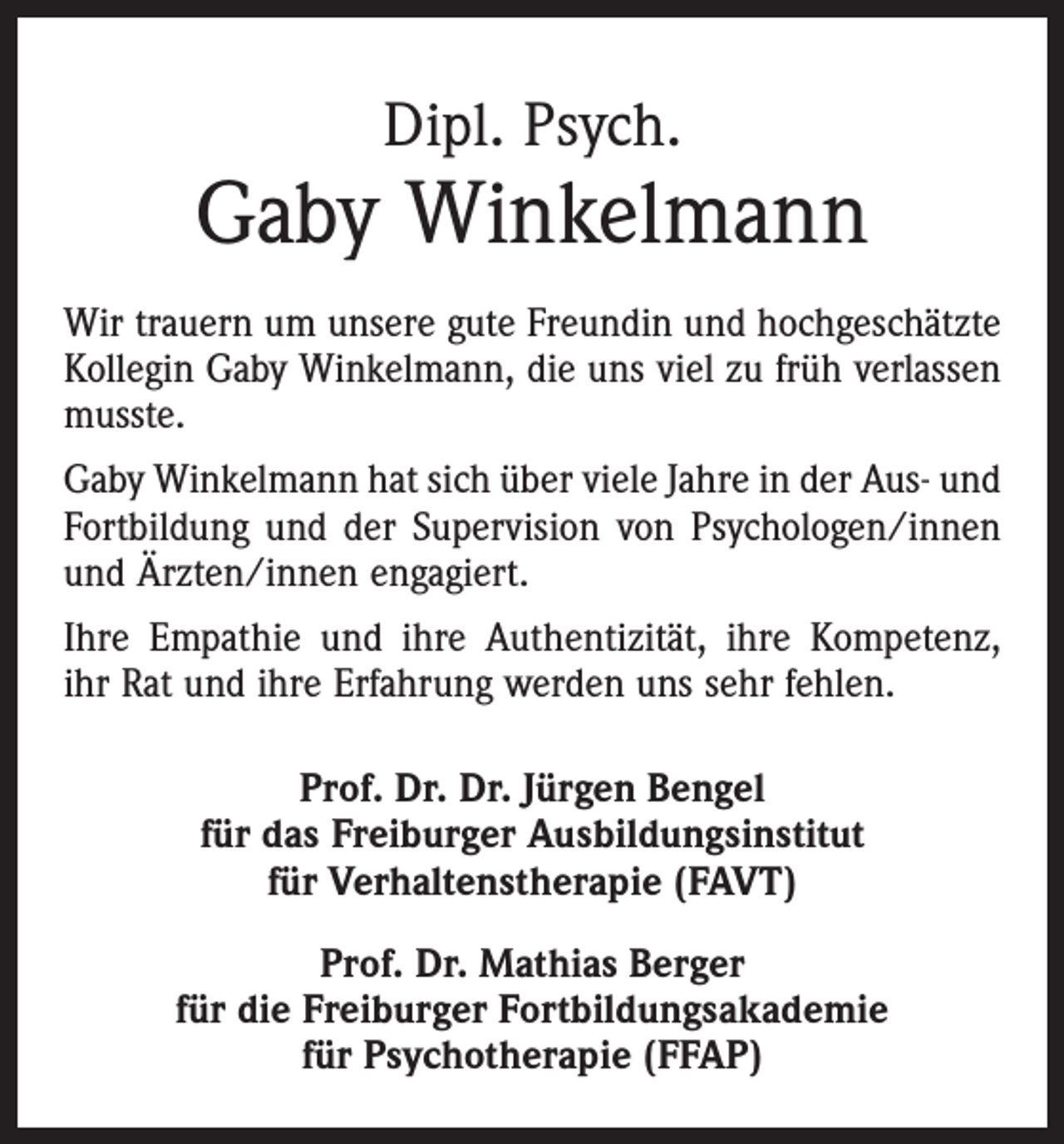 <p>Dipl. Psych.</p><p>Gaby Winkelmann<br />Wir trauern um unsere gute Freundin und hochgeschätzte<br />Kollegin Gaby Winkelmann, die uns viel zu früh verlassen<br />musste.<br />Gaby Winkelmann hat sich über viele Jahre in der Aus- und<br />Fortbildung und der Supervision von Psychologen/innen<br />und Ärzten/innen engagiert.<br />Ihre Empathie und ihre Authentizität, ihre Kompetenz,<br />ihr Rat und ihre Erfahrung werden uns sehr fehlen.<br />Prof. Dr. Dr. Jürgen Bengel<br />für das Freiburger Ausbildungsinstitut<br />für Verhaltenstherapie (FAVT)<br />Prof. Dr. Mathias Berger<br />für die Freiburger Fortbildungsakademie<br />für Psychotherapie (FFAP)</p>
