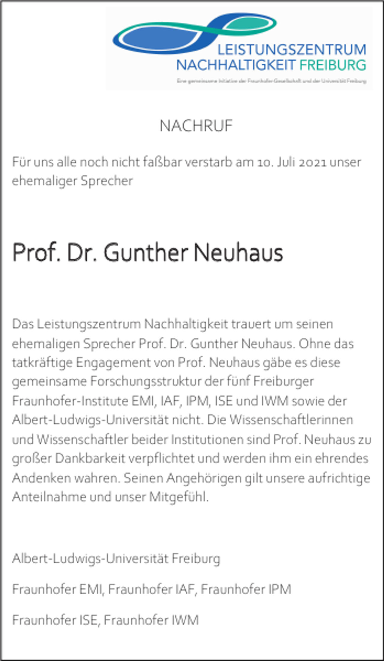 <p>NACHRUF<br />Für uns alle noch nicht faßbar verstarb am 10. Juli 2021 unser<br />ehemaliger Sprecher</p><p>Prof. Dr. Gunther Neuhaus<br />Das Leistungszentrum Nachhaltigkeit trauert um seinen<br />ehemaligen Sprecher Prof. Dr. Gunther Neuhaus. Ohne das<br />tatkräftige Engagement von Prof. Neuhaus gäbe es diese<br />gemeinsame Forschungsstruktur der fünf Freiburger<br />Fraunhofer-Institute EMI, IAF, IPM, ISE und IWM sowie der<br />Albert-Ludwigs-Universität nicht. Die Wissenschaftlerinnen<br />und Wissenschaftler beider Institutionen sind Prof. Neuhaus zu<br />großer Dankbarkeit verpflichtet und werden ihm ein ehrendes<br />Andenken wahren. Seinen Angehörigen gilt unsere aufrichtige<br />Anteilnahme und unser Mitgefühl.</p><p>Albert-Ludwigs-Universität Freiburg<br />Fraunhofer EMI, Fraunhofer IAF, Fraunhofer IPM<br />Fraunhofer ISE, Fraunhofer IWM</p>