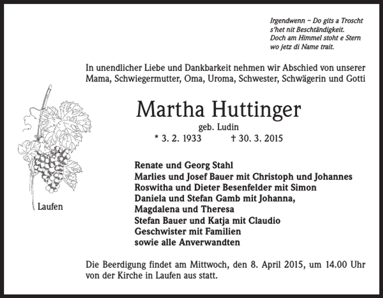 <p>Irgendwenn – Do gits a Troscht<br />s‘het nit Beschtändigkeit.<br />Doch am Himmel stoht e Stern<br />wo jetz di Name trait.</p><p>In unendlicher Liebe und Dankbarkeit nehmen wir Abschied von unserer<br />Mama, Schwiegermutter, Oma, Uroma, Schwester, Schwägerin und Gotti</p><p>Martha Huttinger<br />geb. Ludin<br />* 3. 2. 1933 † 30. 3. 2015</p><p>Laufen</p><p>Renate und Georg Stahl<br />Marlies und Josef Bauer mit Christoph und Johannes<br />Roswitha und Dieter Besenfelder mit Simon<br />Daniela und Stefan Gamb mit Johanna,<br />Magdalena und Theresa<br />Stefan Bauer und Katja mit Claudio<br />Geschwister mit Familien<br />sowie alle Anverwandten<br />Die Beerdigung findet am Mittwoch, den 8. April 2015, um 14.00 Uhr<br />von der Kirche in Laufen aus statt.</p>