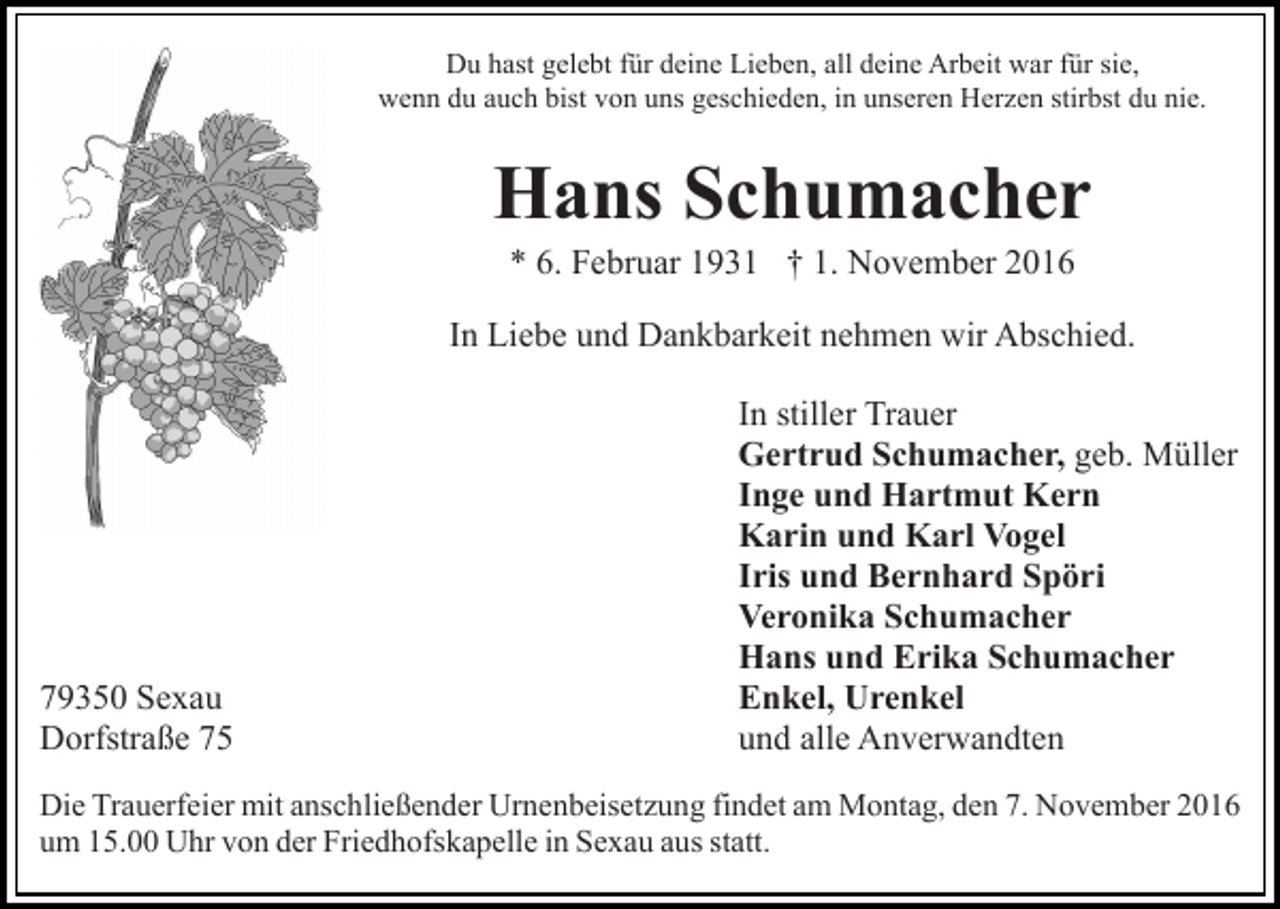 <p>Du hast gelebt für deine Lieben, all deine Arbeit war für sie,<br />wenn du auch bist von uns geschieden, in unseren Herzen stirbst du nie.</p><p>Hans Schumacher<br />* 6. Februar 1931 † 1. November 2016<br />In Liebe und Dankbarkeit nehmen wir Abschied.</p><p>79350 Sexau<br />Dorfstraße 75</p><p>In stiller Trauer<br />Gertrud Schumacher, geb. Müller<br />Inge und Hartmut Kern<br />Karin und Karl Vogel<br />Iris und Bernhard Spöri<br />Veronika Schumacher<br />Hans und Erika Schumacher<br />Enkel, Urenkel<br />und alle Anverwandten</p><p>Die Trauerfeier mit anschließender Urnenbeisetzung findet am Montag, den 7. November 2016<br />um 15.00 Uhr von der Friedhofskapelle in Sexau aus statt.</p>