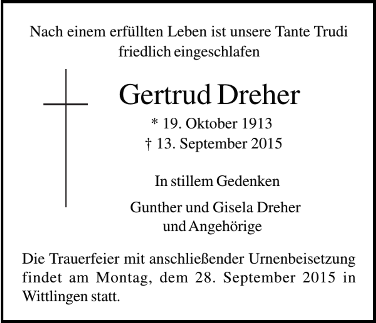 <p>Nach einem erfüllten Leben ist unsere Tante Trudi<br />friedlich eingeschlafen</p><p>Gertrud Dreher<br />* 19. Oktober 1913<br />† 13. September 2015<br />In stillem Gedenken<br />Gunther und Gisela Dreher<br />und Angehörige<br />Die Trauerfeier mit anschließender Urnenbeisetzung<br />findet am Montag, dem 28. September 2015 in<br />Wittlingen statt.</p>