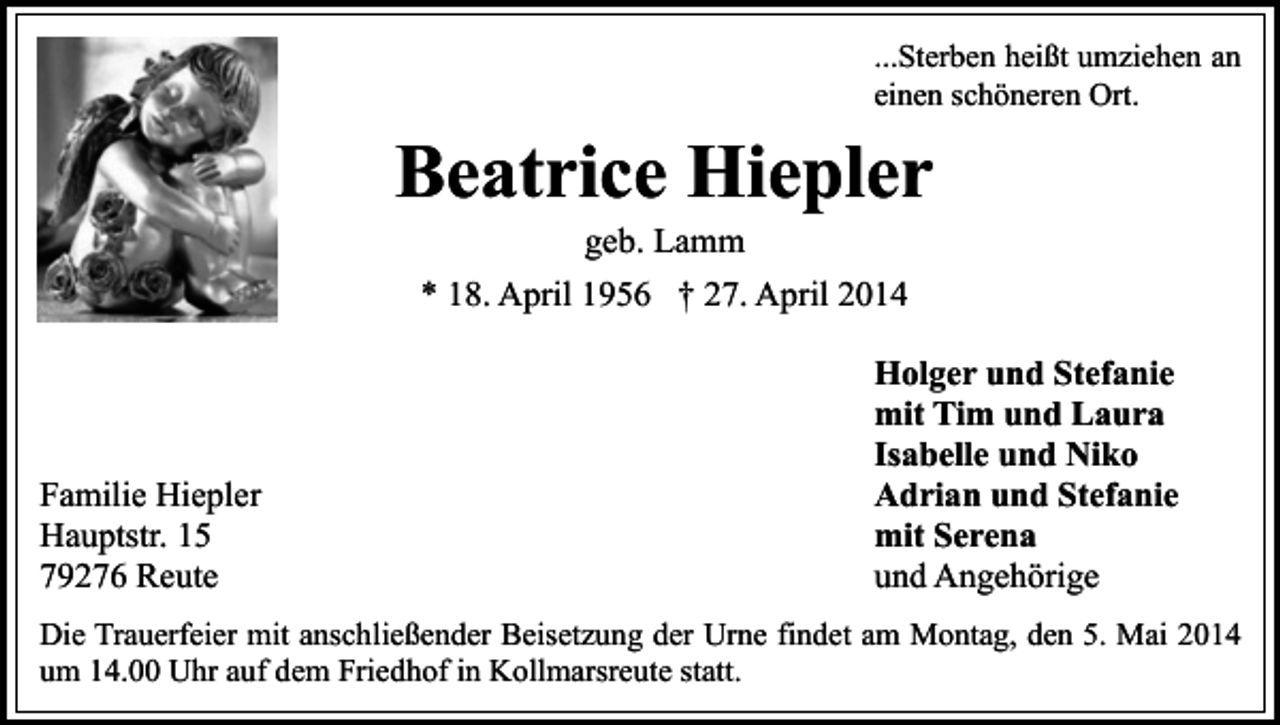 <p>...Sterben heißt umziehen an<br />einen schöneren Ort.</p><p>Beatrice Hiepler<br />geb. Lamm</p><p>* 18. April 1956 † 27. April 2014</p><p>Familie Hiepler<br />Hauptstr. 15<br />79276 Reute</p><p>Holger und Stefanie<br />mit Tim und Laura<br />Isabelle und Niko<br />Adrian und Stefanie<br />mit Serena<br />und Angehörige</p><p>Die Trauerfeier mit anschließender Beisetzung der Urne findet am Montag, den 5. Mai 2014<br />um 14.00 Uhr auf dem Friedhof in Kollmarsreute statt.</p>