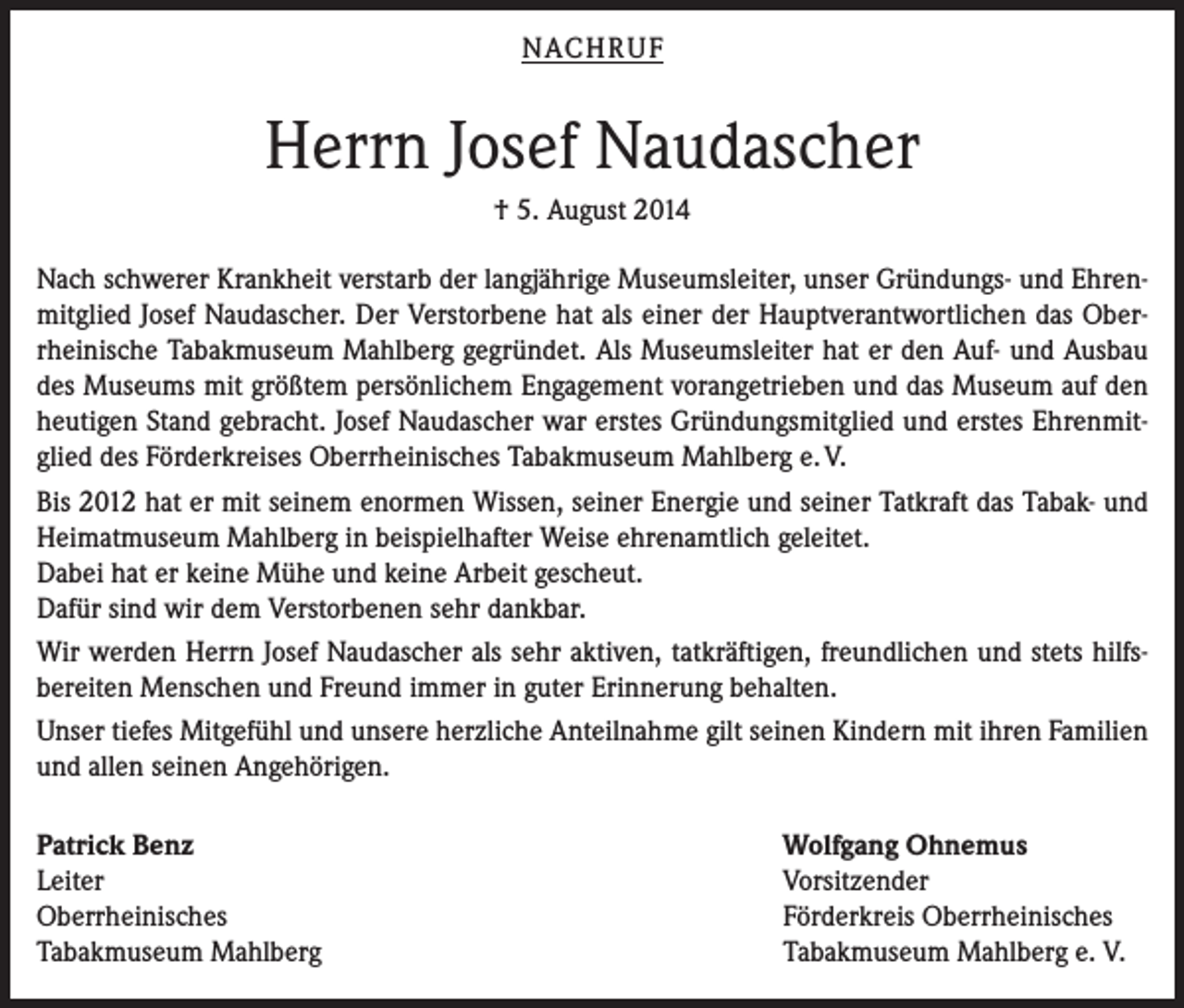 <p>NACHRUF</p><p>Herrn Josef Naudascher<br />† 5. August 2014<br />Nach schwerer Krankheit verstarb der langjährige Museumsleiter, unser Gründungs- und Ehrenmitglied Josef Naudascher. Der Verstorbene hat als einer der Hauptverantwortlichen das Oberrheinische Tabakmuseum Mahlberg gegründet. Als Museumsleiter hat er den Auf- und Ausbau<br />des Museums mit größtem persönlichem Engagement vorangetrieben und das Museum auf den<br />heutigen Stand gebracht. Josef Naudascher war erstes Gründungsmitglied und erstes Ehrenmitglied des Förderkreises Oberrheinisches Tabakmuseum Mahlberg e. V.<br />Bis 2012 hat er mit seinem enormen Wissen, seiner Energie und seiner Tatkraft das Tabak- und<br />Heimatmuseum Mahlberg in beispielhafter Weise ehrenamtlich geleitet.<br />Dabei hat er keine Mühe und keine Arbeit gescheut.<br />Dafür sind wir dem Verstorbenen sehr dankbar.<br />Wir werden Herrn Josef Naudascher als sehr aktiven, tatkräftigen, freundlichen und stets hilfsbereiten Menschen und Freund immer in guter Erinnerung behalten.<br />Unser tiefes Mitgefühl und unsere herzliche Anteilnahme gilt seinen Kindern mit ihren Familien<br />und allen seinen Angehörigen.<br />Patrick Benz<br />Leiter<br />Oberrheinisches<br />Tabakmuseum Mahlberg</p><p>Wolfgang Ohnemus<br />Vorsitzender<br />Förderkreis Oberrheinisches<br />Tabakmuseum Mahlberg e. V.</p>